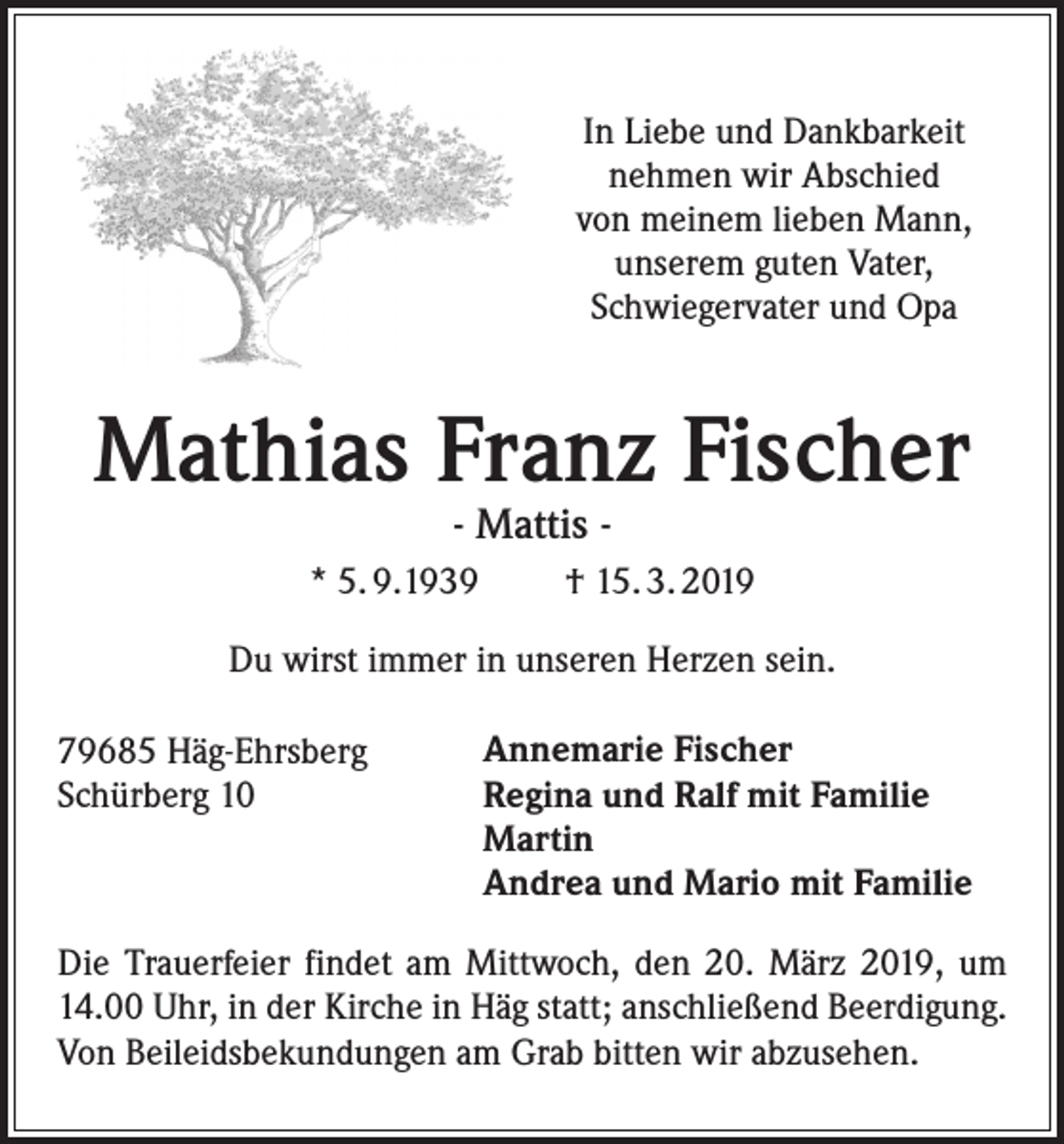 <p>In Liebe und Dankbarkeit<br />nehmen wir Abschied<br />von meinem lieben Mann,<br />unserem guten Vater,<br />Schwiegervater und Opa</p><p>Mathias Franz Fischer<br />- Mattis -</p><p>* 5. 9.1939</p><p>† 15. 3. 2019</p><p>Du wirst immer in unseren Herzen sein.<br />79685 Häg-Ehrsberg<br />Schürberg 10</p><p>Annemarie Fischer<br />Regina und Ralf mit Familie<br />Martin<br />Andrea und Mario mit Familie</p><p>Die Trauerfeier findet am Mittwoch, den 20. März 2019, um<br />14.00 Uhr, in der Kirche in Häg statt; anschließend Beerdigung.<br />Von Beileidsbekundungen am Grab bitten wir abzusehen.</p>