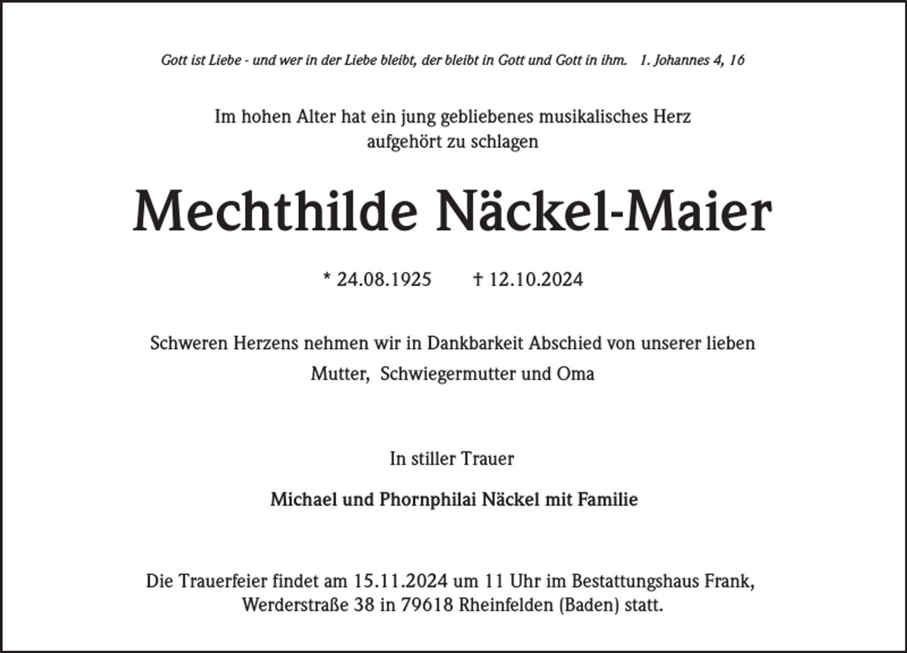 <p>Gott ist Liebe - und wer in der Liebe bleibt, der bleibt in Gott und Gott in ihm. 1. Johannes 4, 16</p><p>Im hohen Alter hat ein jung gebliebenes musikalisches Herz<br />aufgehört zu schlagen</p><p>Mechthilde Näckel-Maier<br />* 24.08.1925</p><p>† 12.10.2024</p><p>Schweren Herzens nehmen wir in Dankbarkeit Abschied von unserer lieben<br />Mutter, Schwiegermutter und Oma</p><p>In stiller Trauer<br />Michael und Phornphilai Näckel mit Familie</p><p>Die Trauerfeier findet am 15.11.2024 um 11 Uhr im Bestattungshaus Frank,<br />Werderstraße 38 in 79618 Rheinfelden (Baden) statt.</p>