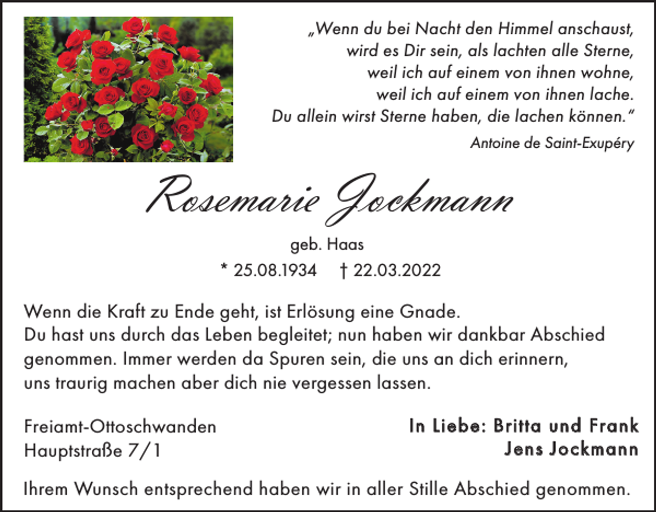 <p>„Wenn du bei Nacht den Himmel anschaust,<br />wird es Dir sein, als lachten alle Sterne,<br />weil ich auf einem von ihnen wohne,<br />weil ich auf einem von ihnen lache.<br />Du allein wirst Sterne haben, die lachen können.“<br />Antoine de Saint-Exupéry</p><p>Rosemarie Jockmann<br />geb. Haas<br />* 25.08.1934 † 22.03.2022</p><p>Wenn die Kraft zu Ende geht, ist Erlösung eine Gnade.<br />Du hast uns durch das Leben begleitet; nun haben wir dankbar Abschied<br />genommen. Immer werden da Spuren sein, die uns an dich erinnern,<br />uns traurig machen aber dich nie vergessen lassen.<br />Freiamt-Ottoschwanden<br />Hauptstraße 7/1</p><p>In Liebe: Britta und Frank<br />Jens Jockmann</p><p>Ihrem Wunsch entsprechend haben wir in aller Stille Abschied genommen.</p>