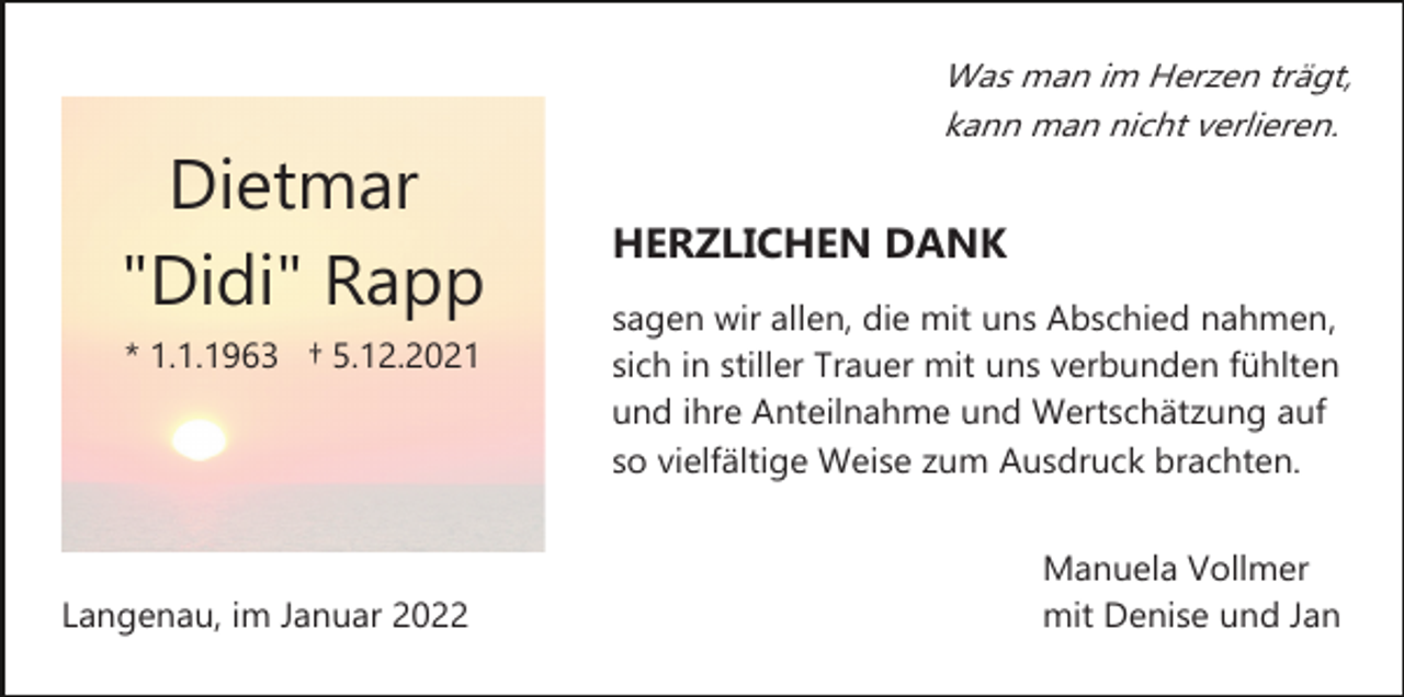 <p>Was man im Herzen trägt,<br />kann man nicht verlieren.</p><p>Dietmar<br />"Didi" Rapp<br />* 1.1.1963 † 5.12.2021</p><p>Langenau, im Januar 2022</p><p>HERZLICHEN DANK<br />sagen wir allen, die mit uns Abschied nahmen,<br />sich in stiller Trauer mit uns verbunden fühlten<br />und ihre Anteilnahme und Wertschätzung auf<br />so vielfältige Weise zum Ausdruck brachten.<br />Manuela Vollmer<br />mit Denise und Jan</p>