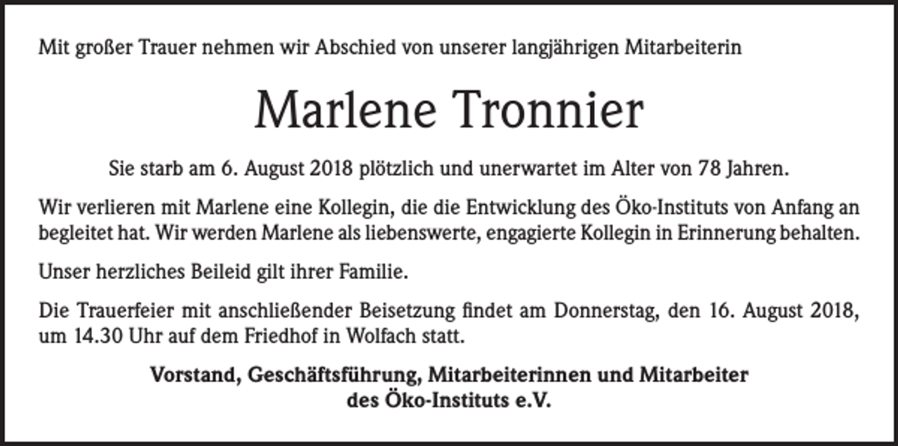 <p>Mit großer Trauer nehmen wir Abschied von unserer langjährigen Mitarbeiterin</p><p>Marlene Tronnier<br />Sie starb am 6. August 2018 plötzlich und unerwartet im Alter von 78 Jahren.<br />Wir verlieren mit Marlene eine Kollegin, die die Entwicklung des Öko-Instituts von Anfang an<br />begleitet hat. Wir werden Marlene als liebenswerte, engagierte Kollegin in Erinnerung behalten.<br />Unser herzliches Beileid gilt ihrer Familie.<br />Die Trauerfeier mit anschließender Beisetzung findet am Donnerstag, den 16. August 2018,<br />um 14.30 Uhr auf dem Friedhof in Wolfach statt.<br />Vorstand, Geschäftsführung, Mitarbeiterinnen und Mitarbeiter<br />des Öko-Instituts e.V.</p>