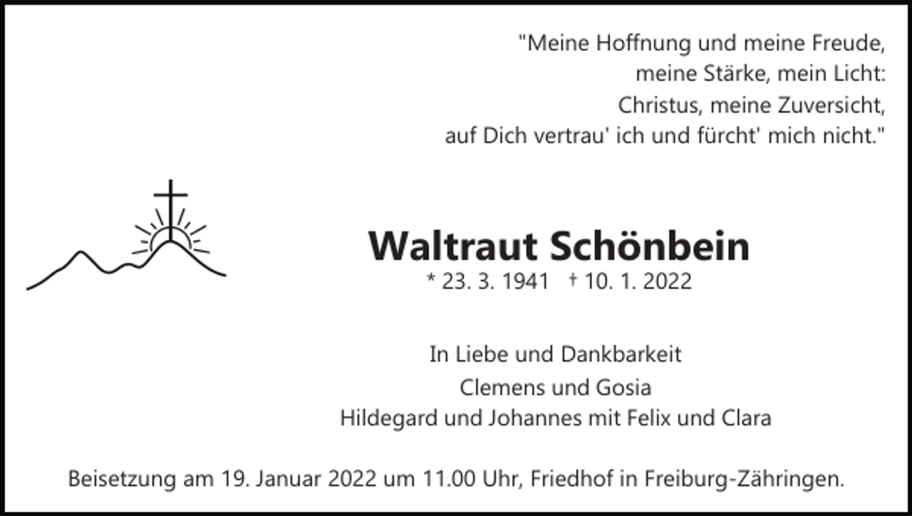 <p>"Meine Hoffnung und meine Freude,<br />meine Stärke, mein Licht:<br />Christus, meine Zuversicht,<br />auf Dich vertrau' ich und fürcht' mich nicht."</p><p>Waltraut Schönbein<br />* 23. 3. 1941 † 10. 1. 2022<br />In Liebe und Dankbarkeit<br />Clemens und Gosia<br />Hildegard und Johannes mit Felix und Clara<br />Beisetzung am 19. Januar 2022 um 11.00 Uhr, Friedhof in Freiburg­Zähringen.</p>