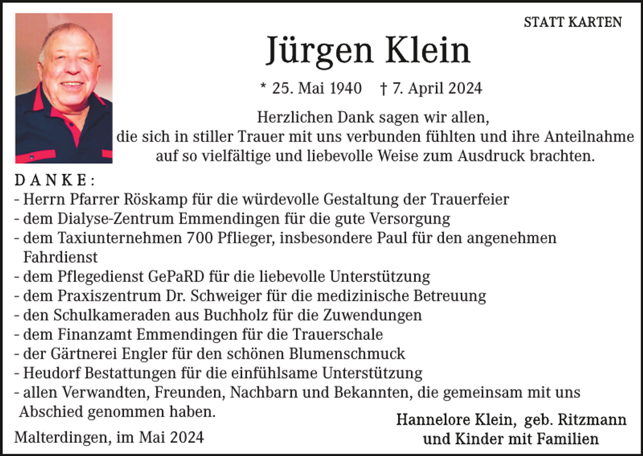 <p>* 25. Mai 1940</p><p>† 7. April 2024</p><p>Herzlichen Dank sagen wir allen,<br />die sich in stiller Trauer mit uns verbunden fühlten und ihre Anteilnahme<br />auf so vielfältige und liebevolle Weise zum Ausdruck brachten.<br />- Herrn Pfarrer Röskamp für die würdevolle Gestaltung der Trauerfeier<br />- dem Dialyse-Zentrum Emmendingen für die gute Versorgung<br />- dem Taxiunternehmen 700 Pflieger, insbesondere Paul für den angenehmen<br />Fahrdienst<br />- dem Pflegedienst GePaRD für die liebevolle Unterstützung<br />- dem Praxiszentrum Dr. Schweiger für die medizinische Betreuung<br />- den Schulkameraden aus Buchholz für die Zuwendungen<br />- dem Finanzamt Emmendingen für die Trauerschale<br />- der Gärtnerei Engler für den schönen Blumenschmuck<br />- Heudorf Bestattungen für die einfühlsame Unterstützung<br />- allen Verwandten, Freunden, Nachbarn und Bekannten, die gemeinsam mit uns<br />Abschied genommen haben.<br />Malterdingen, im Mai 2024</p>