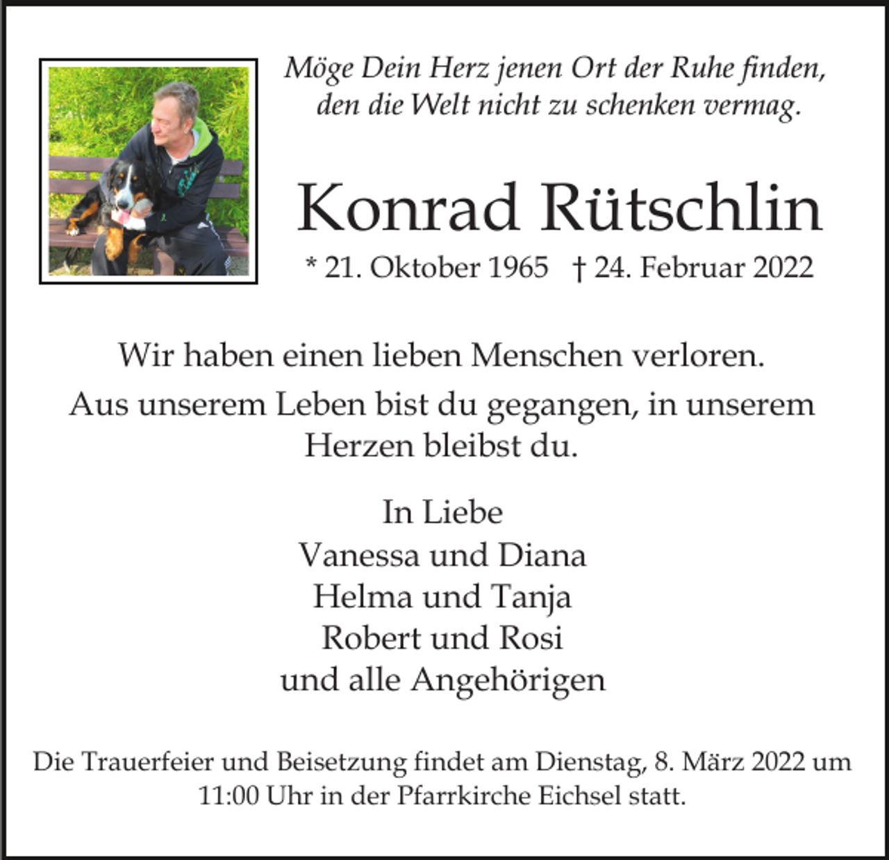 <p>Möge Dein Herz jenen Ort der Ruhe finden,<br />den die Welt nicht zu schenken vermag.</p><p>Konrad Rütschlin<br />* 21. Oktober 1965 † 24. Februar 2022</p><p>Wir haben einen lieben Menschen verloren.<br />Aus unserem Leben bist du gegangen, in unserem<br />Herzen bleibst du.<br />In Liebe<br />Vanessa und Diana<br />Helma und Tanja<br />Robert und Rosi<br />und alle Angehörigen<br />Die Trauerfeier und Beisetzung findet am Dienstag, 8. März 2022 um<br />11:00 Uhr in der Pfarrkirche Eichsel statt.</p>