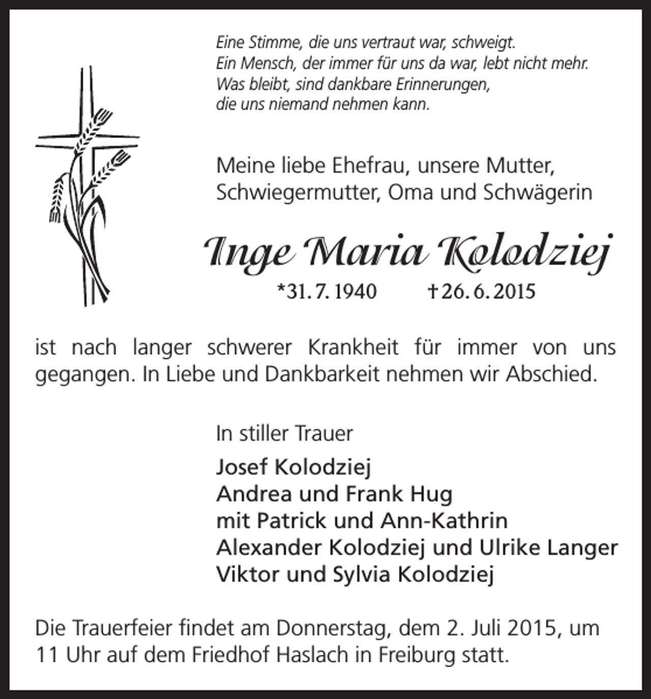 <p>Eine Stimme, die uns vertraut war, schweigt.<br />Ein Mensch, der immer für uns da war, lebt nicht mehr.<br />Was bleibt, sind dankbare Erinnerungen,<br />die uns niemand nehmen kann.</p><p>Meine liebe Ehefrau, unsere Mutter,<br />Schwiegermutter, Oma und Schwägerin</p><p>Inge Maria Kolodziej<br />*31. 7. 1940 † 26. 6. 2015<br />ist nach langer schwerer Krankheit für immer von uns<br />gegangen. In Liebe und Dankbarkeit nehmen wir Abschied.<br />In stiller Trauer<br />Josef Kolodziej<br />Andrea und Frank Hug<br />mit Patrick und Ann-Kathrin<br />Alexander Kolodziej und Ulrike Langer<br />Viktor und Sylvia Kolodziej<br />Die Trauerfeier findet am Donnerstag, dem 2. Juli 2015, um<br />11 Uhr auf dem Friedhof Haslach in Freiburg statt.</p>