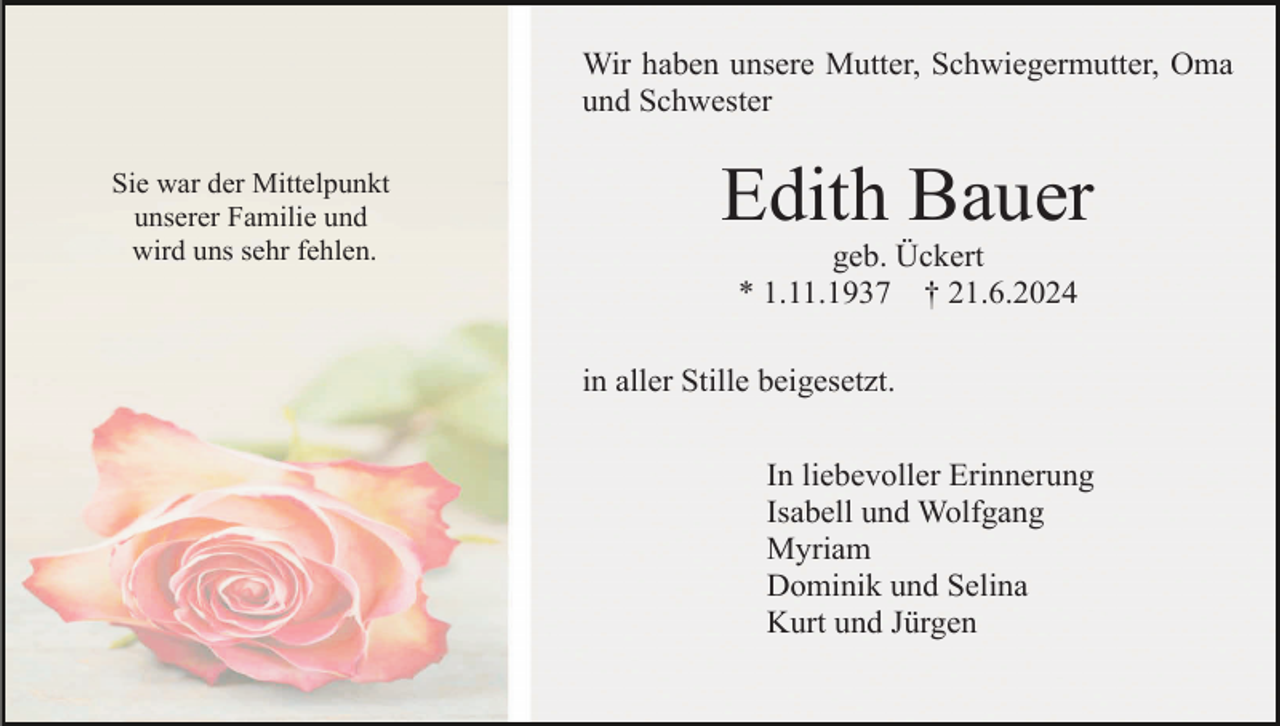 <p>Wir haben unsere Mutter, Schwiegermutter, Oma<br />und Schwester<br />Sie war der Mittelpunkt<br />unserer Familie und<br />wird uns sehr fehlen.</p><p>Edith Bauer<br />geb. Ückert<br />* 1.11.1937 † 21.6.2024<br />in aller Stille beigesetzt.<br />In liebevoller Erinnerung<br />Isabell und Wolfgang<br />Myriam<br />Dominik und Selina<br />Kurt und Jürgen</p>