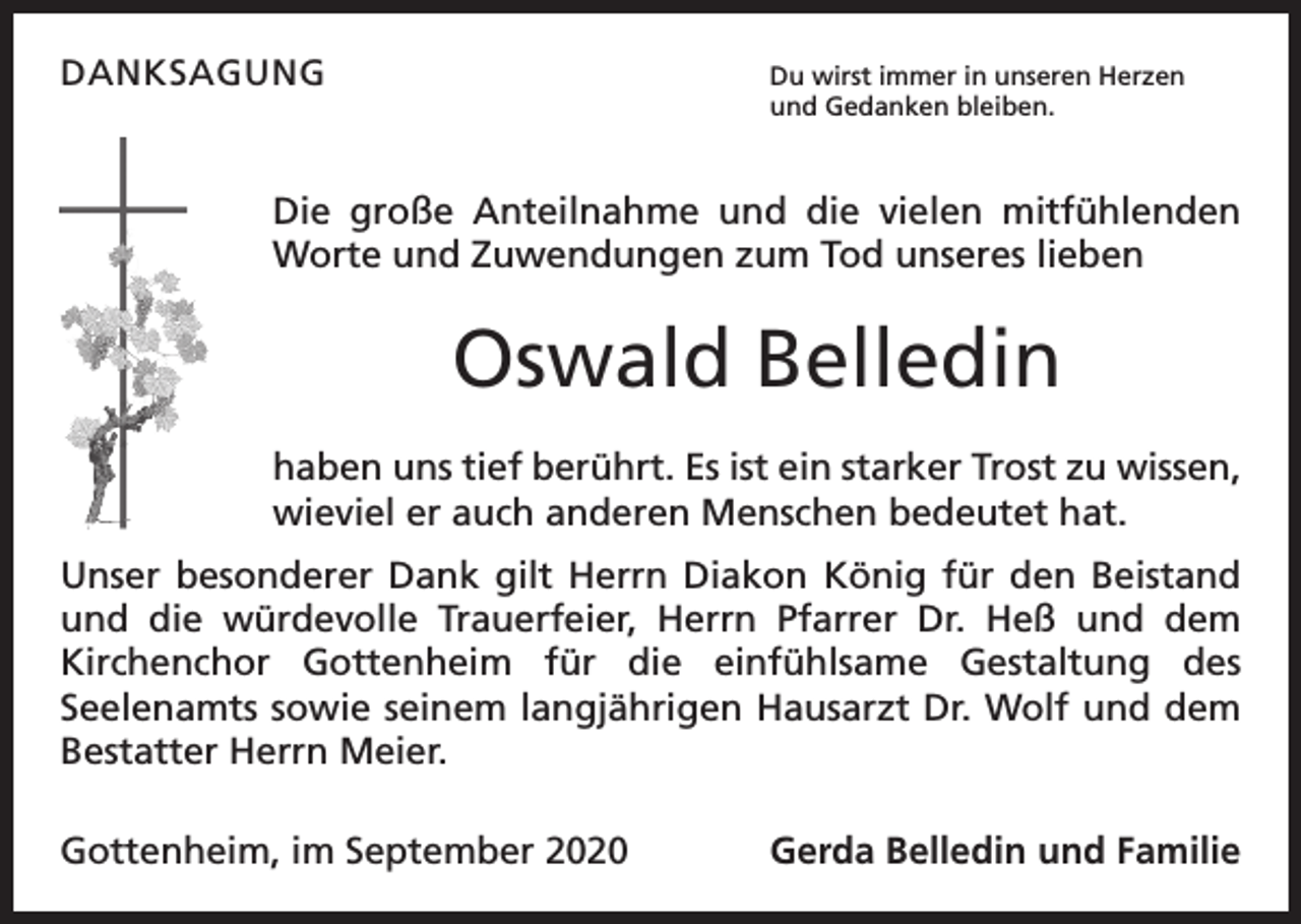 <p>DANKSAGUNG<br />Du wirst immer in unseren Herzen<br />und Gedanken bleiben.</p><p>Die große Anteilnahme und die vielen mitfühlenden<br />Worte und Z<br />­ uwendungen zum Tod unseres lieben</p><p>Oswald Belledin<br />haben uns tief berührt. Es ist ein starker Trost zu wissen,<br />wieviel er auch anderen Menschen bedeutet hat.<br />Unser besonderer Dank gilt Herrn Diakon König für den Beistand<br />und die würdevolle Trauerfeier, Herrn Pfarrer Dr. Heß und dem<br />Kirchenchor Gottenheim für die einfühlsame Gestaltung des<br />­<br />­Seelenamts sowie s­ einem langjährigen Hausarzt Dr. Wolf und dem<br />Bestatter Herrn Meier.<br />Gottenheim, im September 2020</p><p>Gerda Belledin und Familie</p>