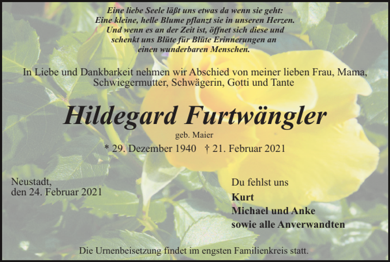 <p>Eine liebe Seele läßt uns etwas da wenn sie geht:<br />Eine kleine, helle Blume pflanzt sie in unseren Herzen.<br />Und wenn es an der Zeit ist, öffnet sich diese und<br />schenkt uns Blüte für Blüte Erinnerungen an<br />einen wunderbaren Menschen.</p><p>In Liebe und Dankbarkeit nehmen wir Abschied von meiner lieben Frau, Mama,<br />Schwiegermutter, Schwägerin, Gotti und Tante</p><p>Hildegard Furtwängler<br />geb. Maier</p><p>* 29. Dezember 1940 † 21. Februar 2021<br />Neustadt,<br />den 24. Februar 2021</p><p>Du fehlst uns<br />Kurt<br />Michael und Anke<br />sowie alle Anverwandten</p><p>Die Urnenbeisetzung findet im engsten Familienkreis statt.</p>