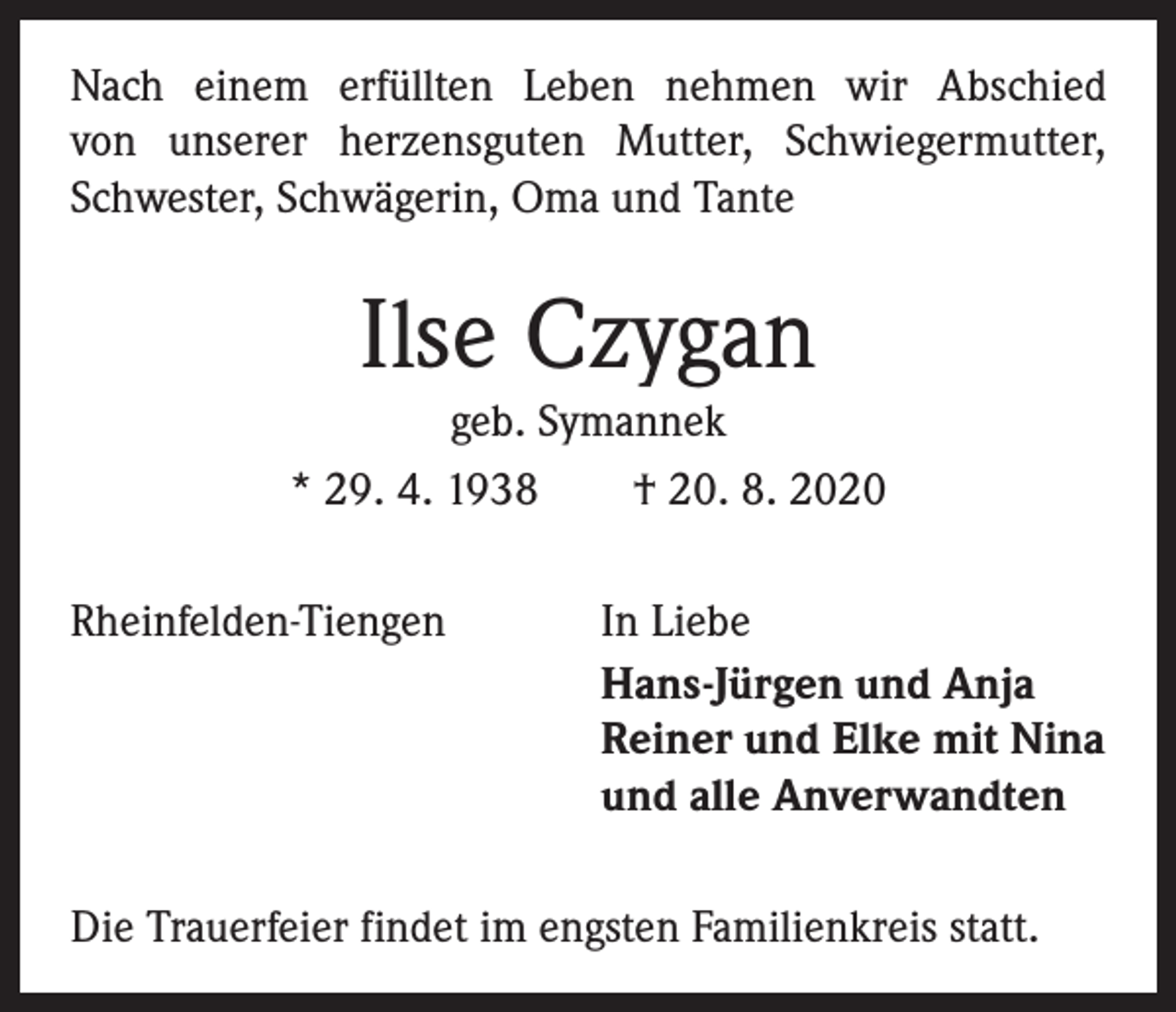 <p>Nach einem erfüllten Leben nehmen wir Abschied<br />von unserer herzensguten Mutter, Schwiegermutter,<br />Schwester, Schwägerin, Oma und Tante</p><p>Ilse Czygan<br />geb. Symannek<br />* 29. 4. 1938 † 20. 8. 2020<br />Rheinfelden-Tiengen</p><p>In Liebe<br />Hans-Jürgen und Anja<br />Reiner und Elke mit Nina<br />und alle Anverwandten</p><p>Die Trauerfeier findet im engsten Familienkreis statt.</p>