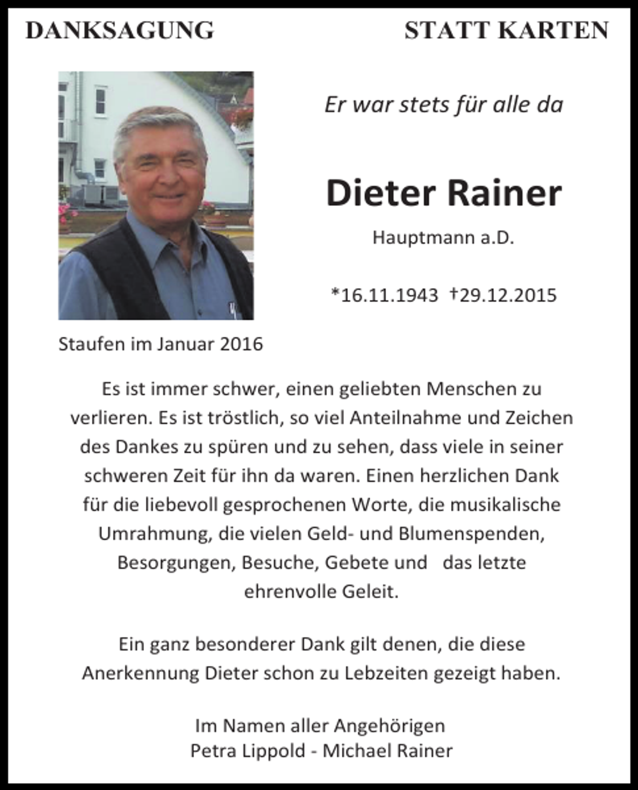 <p>DANKSAGUNG</p><p>STATT KARTEN<br />Er war stets für alle da</p><p>Dieter Rainer<br />Hauptmann a.D.<br />*16.11.1943 †29.12.2015<br />Staufen im Januar 2016<br />Es ist immer schwer, einen geliebten Menschen zu<br />verlieren. Es ist tröstlich, so viel Anteilnahme und Zeichen<br />des Dankes zu spüren und zu sehen, dass viele in seiner<br />schweren Zeit für ihn da waren. Einen herzlichen Dank<br />für die liebevoll gesprochenen Worte, die musikalische<br />Umrahmung, die vielen Geld- und Blumenspenden,<br />Besorgungen, Besuche, Gebete und das letzte<br />ehrenvolle Geleit.<br />Ein ganz besonderer Dank gilt denen, die diese<br />Anerkennung Dieter schon zu Lebzeiten gezeigt haben.<br />Im Namen aller Angehörigen<br />Petra Lippold - Michael Rainer</p>