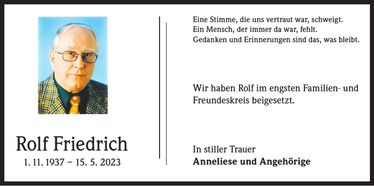 <p>Eine Stimme, die uns vertraut war, schweigt.<br />Ein Mensch, der immer da war, fehlt.<br />Gedanken und Erinnerungen sind das, was bleibt.</p><p>Wir haben Rolf im engsten Familien- und<br />Freundeskreis beigesetzt.</p><p>Rolf Friedrich<br />1. 11. 1937 – 15. 5. 2023</p><p>In stiller Trauer<br />Anneliese und Angehörige</p>