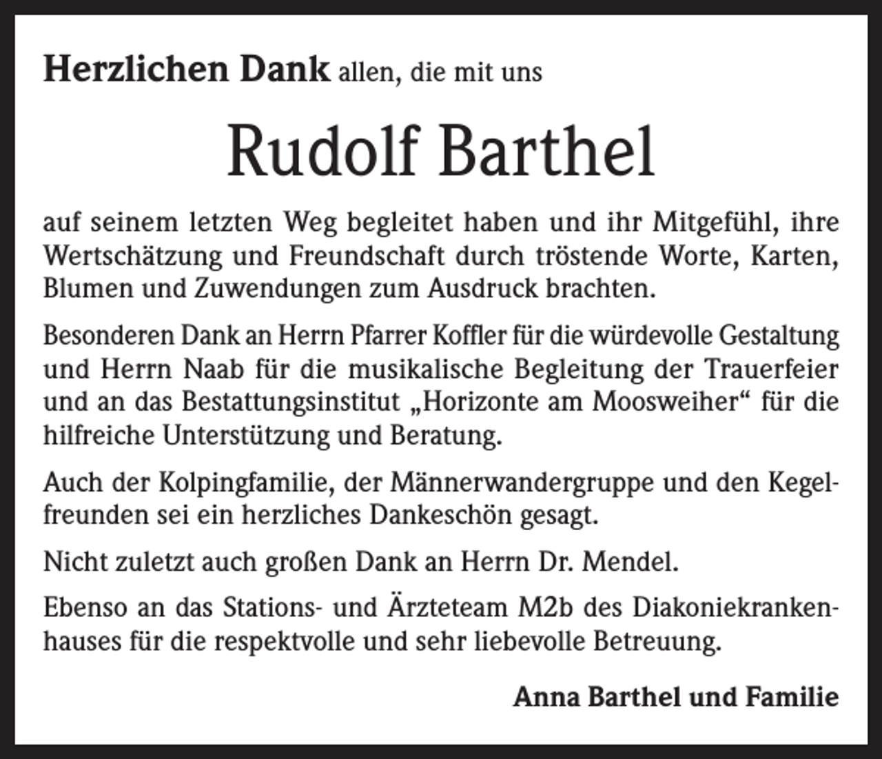 <p>Herzlichen Dank allen, die mit uns</p><p>Rudolf Barthel<br />auf seinem letzten Weg begleitet haben und ihr Mitgefühl, ihre<br />Wertschätzung und Freundschaft durch tröstende Worte, Karten,<br />Blumen und Zuwendungen zum Ausdruck brachten.<br />Besonderen Dank an Herrn Pfarrer Koffler für die würdevolle Gestaltung<br />und Herrn Naab für die musikalische Begleitung der Trauerfeier<br />und an das Bestattungsinstitut „Horizonte am Moosweiher“ für die<br />hilfreiche Unterstützung und Beratung.<br />Auch der Kolpingfamilie, der Männerwandergruppe und den Kegelfreunden sei ein herzliches Dankeschön gesagt.<br />Nicht zuletzt auch großen Dank an Herrn Dr. Mendel.<br />Ebenso an das Stations- und Ärzteteam M2b des Diakoniekrankenhauses für die respektvolle und sehr liebevolle Betreuung.</p><p>Anna Barthel und Familie</p>