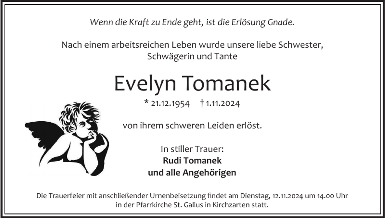 <p>Wenn die Kraft zu Ende geht, ist die Erlösung Gnade.<br />Nach einem arbeitsreichen Leben wurde unsere liebe Schwester,<br />Schwägerin und Tante</p><p>Evelyn Tomanek<br />* 21.12.1954</p><p>† 1.11.2024</p><p>von ihrem schweren Leiden erlöst.<br />In stiller Trauer:<br />Rudi Tomanek<br />und alle Angehörigen<br />Die Trauerfeier mit anschließender Urnenbeisetzung findet am Dienstag, 12.11.2024 um 14.00 Uhr<br />in der Pfarrkirche St. Gallus in Kirchzarten statt.</p>