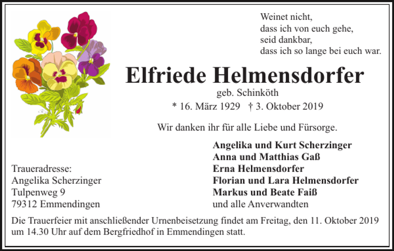 <p>Weinet nicht,<br />dass ich von euch gehe,<br />seid dankbar,<br />dass ich so lange bei euch war.</p><p>Elfriede Helmensdorfer<br />geb. Schinköth<br />* 16. März 1929 † 3. Oktober 2019</p><p>Wir danken ihr für alle Liebe und Fürsorge.</p><p>Traueradresse:<br />Angelika Scherzinger<br />Tulpenweg 9<br />79312 Emmendingen</p><p>Angelika und Kurt Scherzinger<br />Anna und Matthias Gaß<br />Erna Helmensdorfer<br />Florian und Lara Helmensdorfer<br />Markus und Beate Faiß<br />und alle Anverwandten</p><p>Die Trauerfeier mit anschließender Urnenbeisetzung findet am Freitag, den 11. Oktober 2019<br />um 14.30 Uhr auf dem Bergfriedhof in Emmendingen statt.</p>