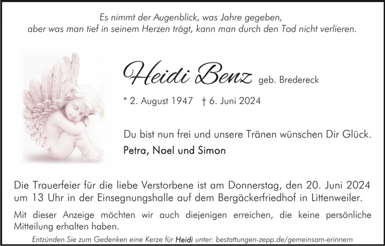 <p>Es nimmt der Augenblick, was Jahre gegeben,<br />aber was man tief in seinem Herzen trägt, kann man durch den Tod nicht verlieren.</p><p>Heidi Benz</p><p>geb. Bredereck</p><p>* 2. August 1947 † 6. Juni 2024</p><p>Du bist nun frei und unsere Tränen wünschen Dir Glück.</p><p>Die Trauerfeier für die liebe Verstorbene ist am Donnerstag, den 20. Juni 2024<br />um 13 Uhr in der Einsegnungshalle auf dem Bergäckerfriedhof in Littenweiler.<br />Mit dieser Anzeige möchten wir auch diejenigen erreichen, die keine persönliche<br />Mitteilung erhalten haben.<br />Entzünden Sie zum Gedenken eine Kerze für</p><p>unter: bestattungen-zepp.de/gemeinsam-erinnern</p>