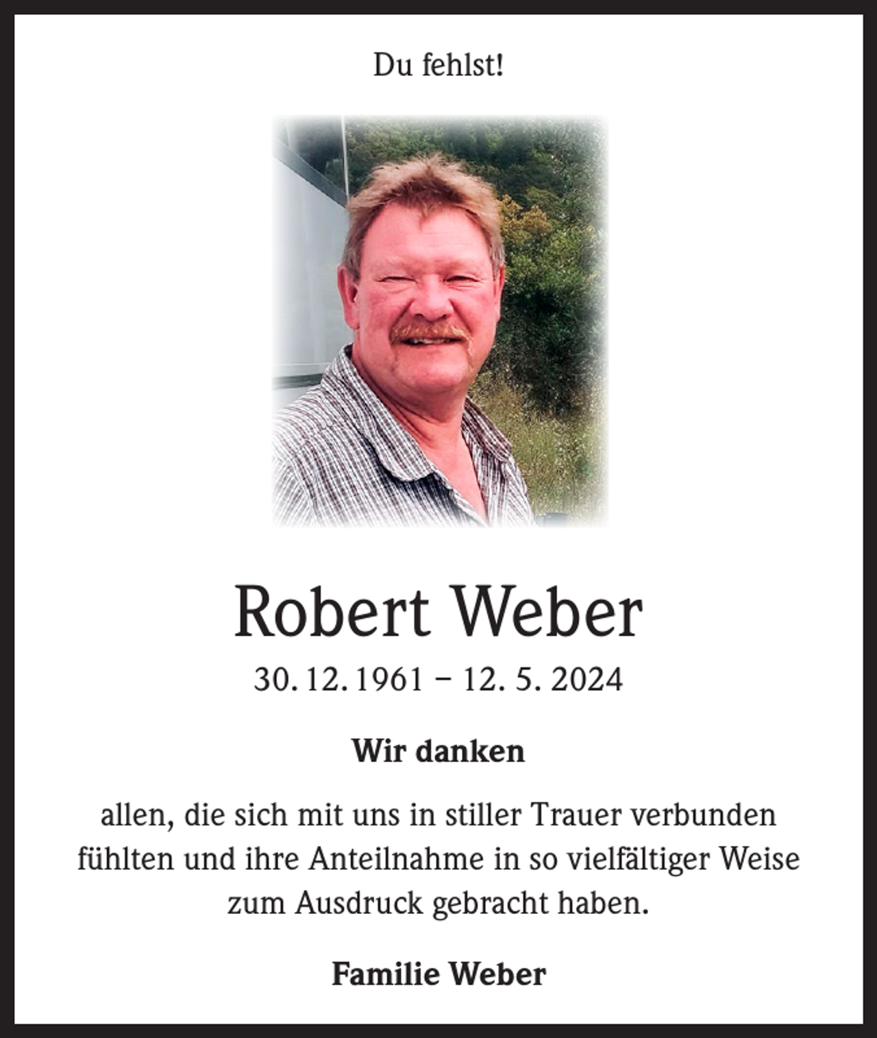 <p>Du fehlst!</p><p>Robert Weber<br />30. 12. 1961 – 12. 5. 2024<br />Wir danken<br />allen, die sich mit uns in stiller Trauer verbunden<br />fühlten und ihre Anteilnahme in so vielfältiger Weise<br />zum Ausdruck gebracht haben.<br />Familie Weber</p>
