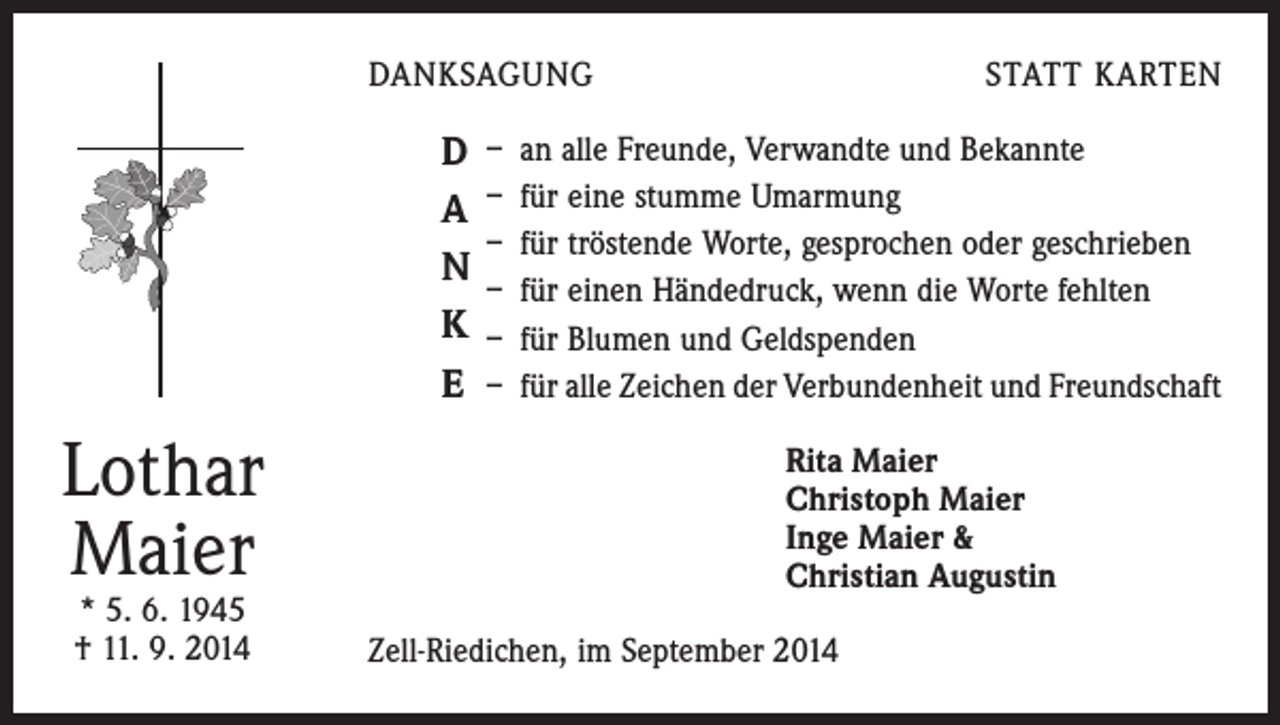 <p>DANKSAGUNG</p><p>D<br />A<br />N<br />K<br />E</p><p>Lothar<br />Maier<br />* 5. 6. 1945<br />† 11. 9. 2014</p><p>STATT KARTEN</p><p>– an alle Freunde, Verwandte und Bekannte<br />– für eine stumme Umarmung<br />– für tröstende Worte, gesprochen oder geschrieben<br />– für einen Händedruck, wenn die Worte fehlten<br />– für Blumen und Geldspenden<br />– für alle Zeichen der Verbundenheit und Freundschaft<br />Rita Maier<br />Christoph Maier<br />Inge Maier &amp;<br />Christian Augustin</p><p>Zell-Riedichen, im September 2014</p>