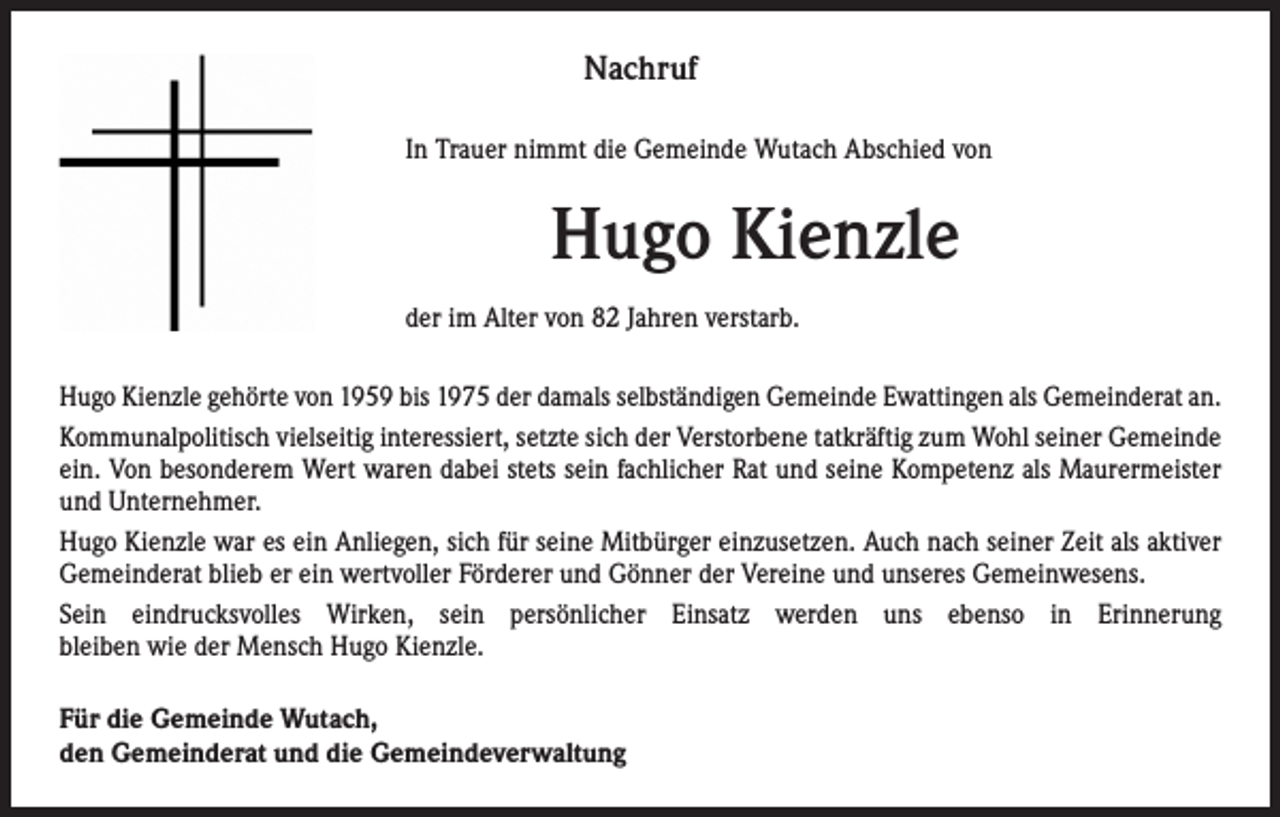 <p>Nachruf</p><p>In Trauer nimmt die Gemeinde Wutach Abschied von</p><p>Hugo Kienzle</p><p>der im Alter von 82 Jahren verstarb.</p><p>Hugo Kienzle gehörte von 1959 bis 1975 der damals selbständigen Gemeinde Ewattingen als Gemeinderat an.<br />Kommunalpolitisch vielseitig interessiert, setzte sich der Verstorbene tatkräftig zum Wohl seiner Gemeinde<br />ein. Von besonderem Wert waren dabei stets sein fachlicher Rat und seine Kompetenz als Maurermeister<br />und Unternehmer.<br />Hugo Kienzle war es ein Anliegen, sich für seine Mitbürger einzusetzen. Auch nach seiner Zeit als aktiver<br />Gemeinderat blieb er ein wertvoller Förderer und Gönner der Vereine und unseres Gemeinwesens.<br />Sein eindrucksvolles Wirken, sein persönlicher Einsatz werden uns ebenso in Erinnerung<br />bleiben wie der Mensch Hugo Kienzle.<br />Für die Gemeinde Wutach,<br />den Gemeinderat und die Gemeindeverwaltung</p>