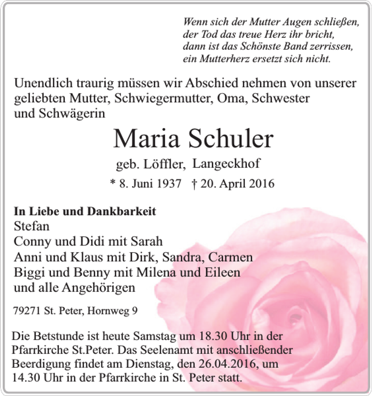 <p>Wenn sich der Mutter Augen schließen,<br />der Tod das treue Herz ihr bricht,<br />dann ist das Schönste Band zerrissen,<br />ein Mutterherz ersetzt sich nicht.</p><p>Unendlich traurig müssen wir Abschied nehmen von unserer<br />geliebten Mutter, Schwiegermutter, Oma, Schwester<br />und Schwägerin</p><p>Maria Schuler<br />geb. Löffler, Langeckhof</p><p>* 8. Juni 1937 † 20. April 2016<br />In Liebe und Dankbarkeit</p><p>Stefan<br />Conny und Didi mit Sarah<br />Anni und Klaus mit Dirk, Sandra, Carmen<br />Biggi und Benny mit Milena und Eileen<br />und alle Angehörigen<br />79271 St. Peter, Hornweg 9</p><p>Die Betstunde ist heute Samstag um 18.30 Uhr in der<br />Pfarrkirche St.Peter. Das Seelenamt mit anschließender<br />Beerdigung findet am Dienstag, den 26.04.2016, um<br />14.30 Uhr in der Pfarrkirche in St. Peter statt.</p>