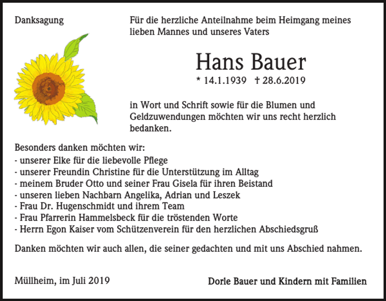 <p>Danksagung</p><p>Für die herzliche Anteilnahme beim Heimgang meines<br />lieben Mannes und unseres Vaters</p><p>Hans Bauer<br />* 14.1.1939 † 28.6.2019<br />in Wort und Schrift sowie für die Blumen und<br />Geldzuwendungen möchten wir uns recht herzlich<br />bedanken.<br />Besonders danken möchten wir:<br />- unserer Elke für die liebevolle Pflege<br />- unserer Freundin Christine für die Unterstützung im Alltag<br />- meinem Bruder Otto und seiner Frau Gisela für ihren Beistand<br />- unseren lieben Nachbarn Angelika, Adrian und Leszek<br />- Frau Dr. Hugenschmidt und ihrem Team<br />- Frau Pfarrerin Hammelsbeck für die tröstenden Worte<br />- Herrn Egon Kaiser vom Schützenverein für den herzlichen Abschiedsgruß<br />Danken möchten wir auch allen, die seiner gedachten und mit uns Abschied nahmen.<br />Müllheim, im Juli 2019</p>