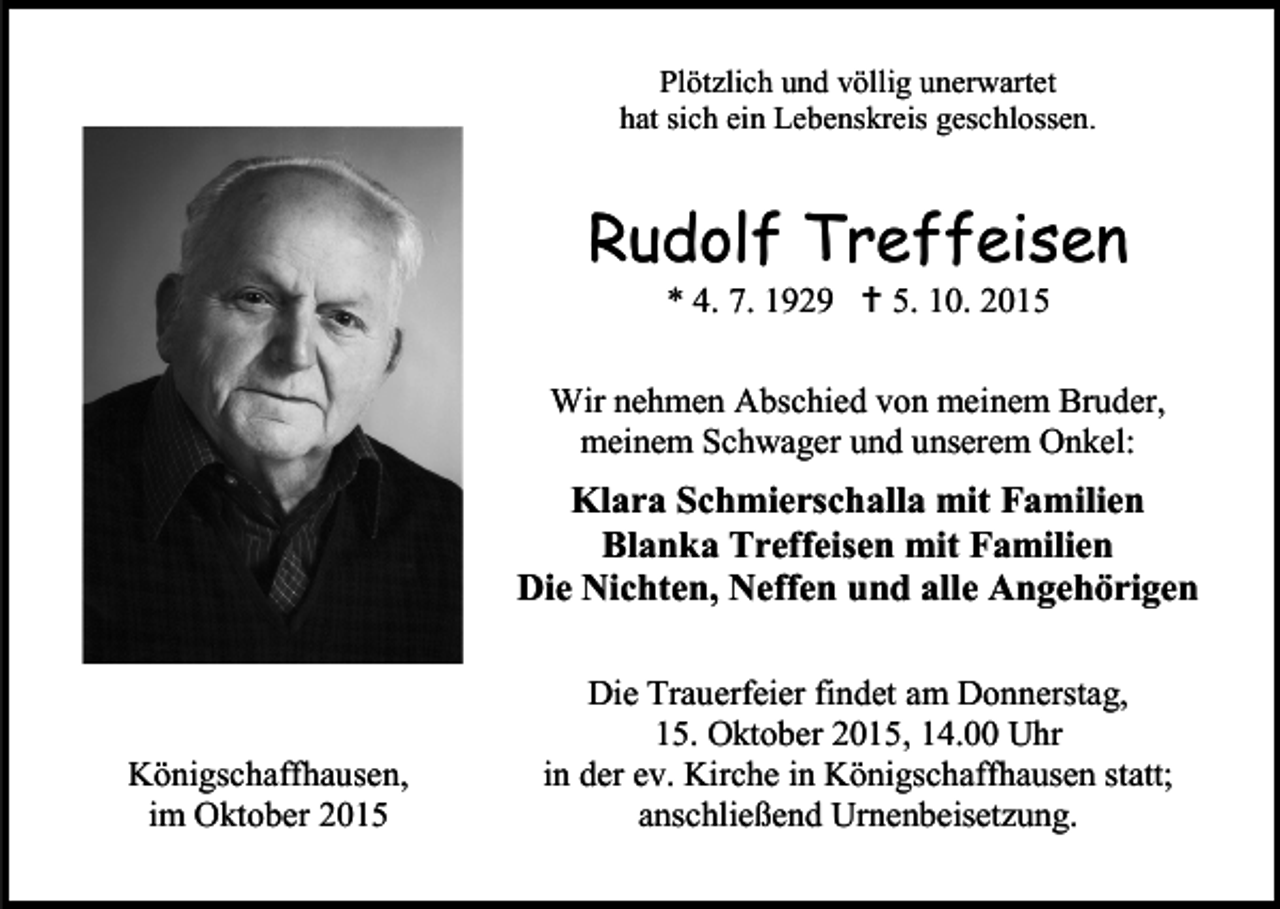 <p>Plötzlich und völlig unerwartet<br />hat sich ein Lebenskreis geschlossen.</p><p>Rudolf Treffeisen<br />* 4. 7. 1929  5. 10. 2015</p><p>Wir nehmen Abschied von meinem Bruder,<br />meinem Schwager und unserem Onkel:</p><p>Klara Schmierschalla mit Familien<br />Blanka Treffeisen mit Familien<br />Die Nichten, Neffen und alle Angehörigen</p><p>Königschaffhausen,<br />im Oktober 2015</p><p>Die Trauerfeier findet am Donnerstag,<br />15. Oktober 2015, 14.00 Uhr<br />in der ev. Kirche in Königschaffhausen statt;<br />anschließend Urnenbeisetzung.</p>