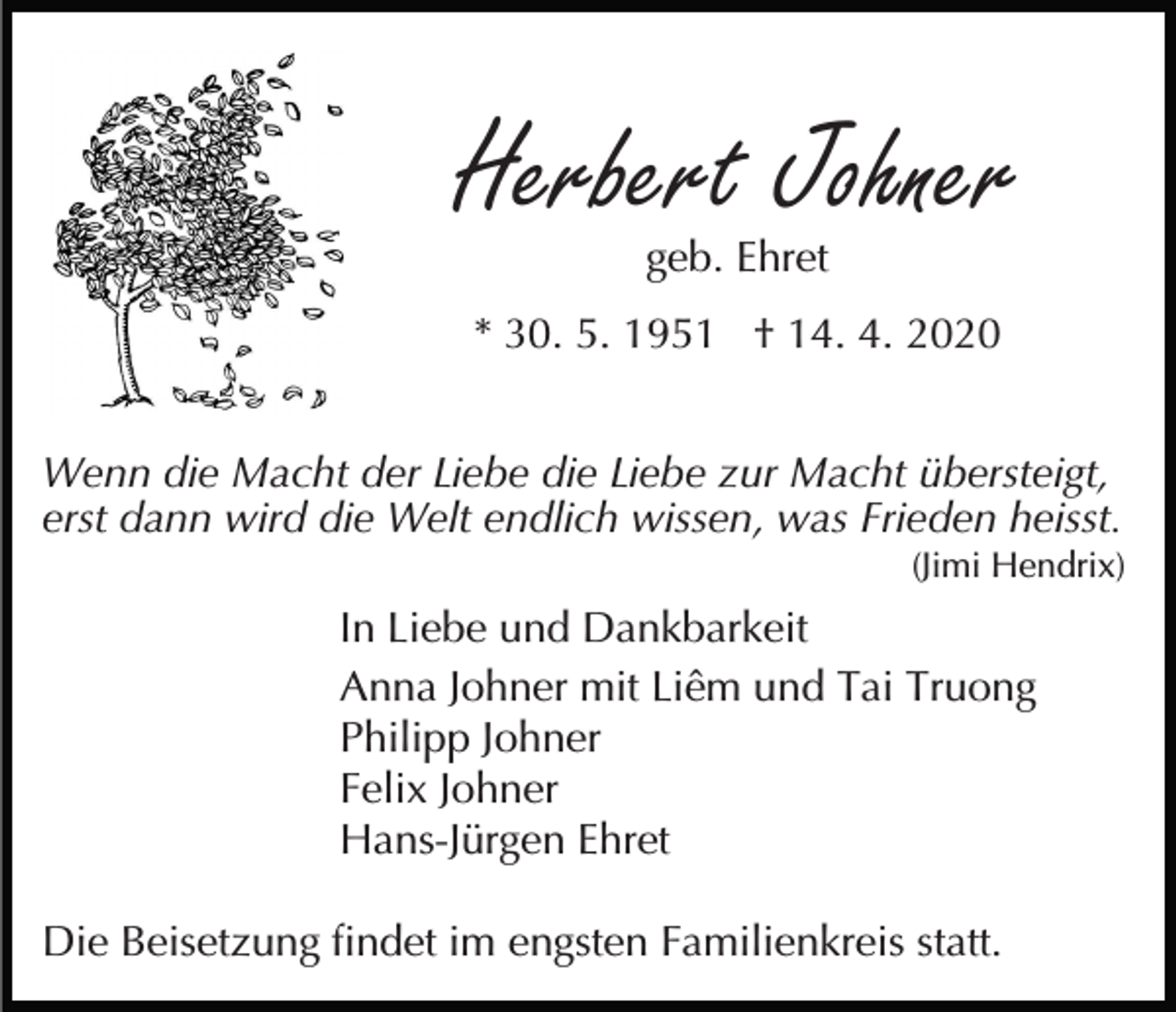 <p>Herbert Johner<br />geb. Ehret</p><p>* 30. 5. 1951 † 14. 4. 2020<br />Wenn die Macht der Liebe die Liebe zur Macht übersteigt,<br />erst dann wird die Welt endlich wissen, was Frieden heisst.<br />(Jimi Hendrix)</p><p>In Liebe und Dankbarkeit<br />Anna Johner mit Liêm und Tai Truong<br />Philipp Johner<br />Felix Johner<br />Hans-Jürgen Ehret<br />Die Beisetzung findet im engsten Familienkreis statt.</p>