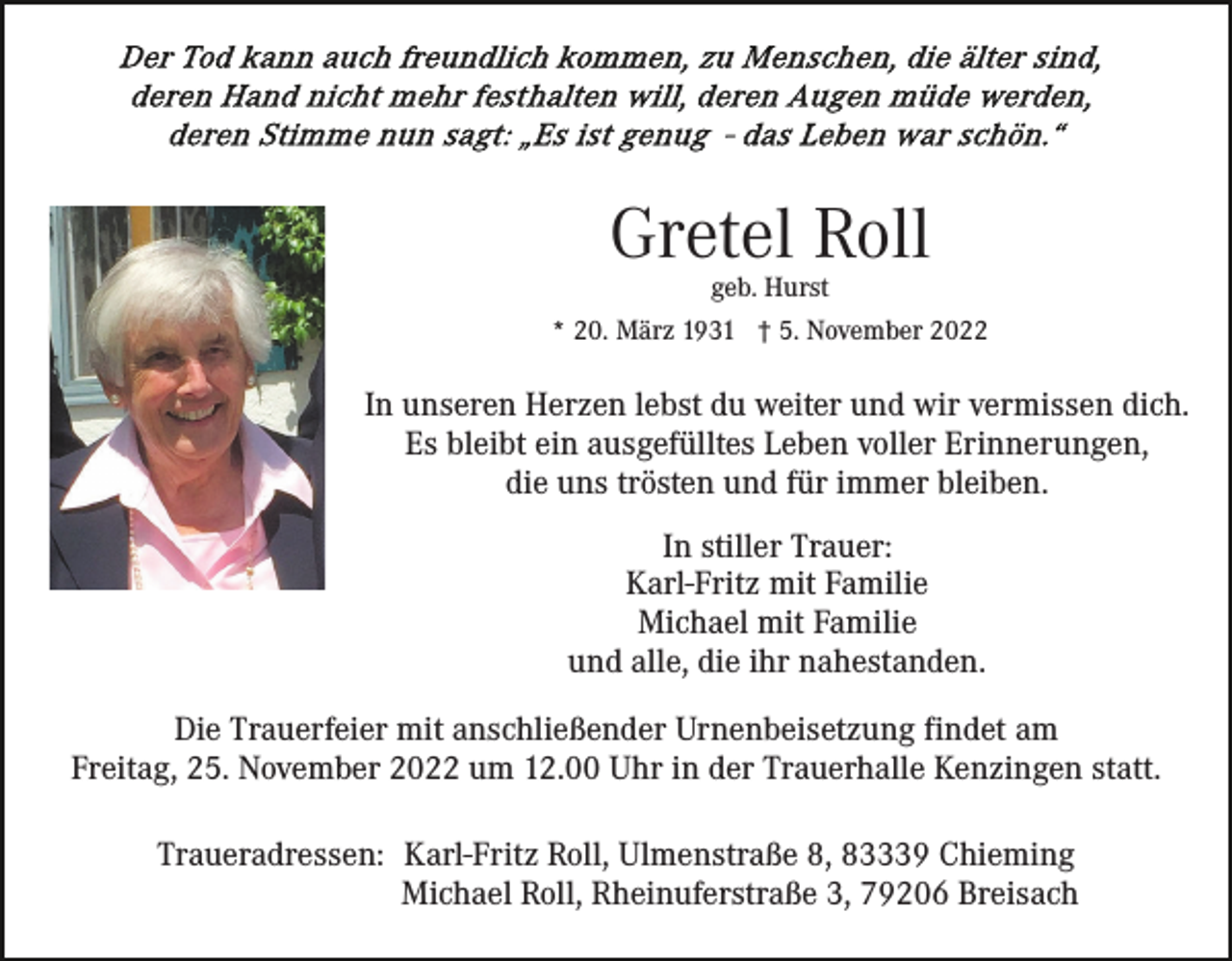 <p>Gretel Roll<br />geb. Hurst</p><p>* 20. März 1931 † 5. November 2022</p><p>In unseren Herzen lebst du weiter und wir vermissen dich.<br />Es bleibt ein ausgefülltes Leben voller Erinnerungen,<br />die uns trösten und für immer bleiben.<br />In stiller Trauer:<br />Karl-Fritz mit Familie<br />Michael mit Familie<br />und alle, die ihr nahestanden.<br />Die Trauerfeier mit anschließender Urnenbeisetzung findet am<br />Freitag, 25. November 2022 um 12.00 Uhr in der Trauerhalle Kenzingen statt.<br />Traueradressen: Karl-Fritz Roll, Ulmenstraße 8, 83339 Chieming<br />Michael Roll, Rheinuferstraße 3, 79206 Breisach</p>