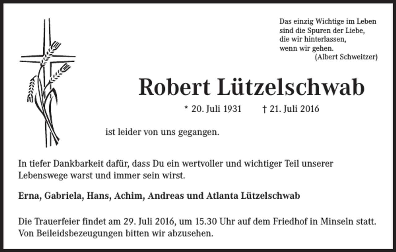<p>Das einzig Wichtige im Leben<br />sind die Spuren der Liebe,<br />die wir hinterlassen,<br />wenn wir gehen.<br />(Albert Schweitzer)</p><p>Robert Lützelschwab</p><p>* 20. Juli 1931 † 21. Juli 2016<br />ist leider von uns gegangen.</p><p>In tiefer Dankbarkeit dafür, dass Du ein wertvoller und wichtiger Teil unserer<br />Lebenswege warst und immer sein wirst.<br />Erna, Gabriela, Hans, Achim, Andreas und Atlanta Lützelschwab<br />Die Trauerfeier findet am 29. Juli 2016, um 15.30 Uhr auf dem Friedhof in Minseln statt.<br />Von Beileidsbezeugungen bitten wir abzusehen.</p>