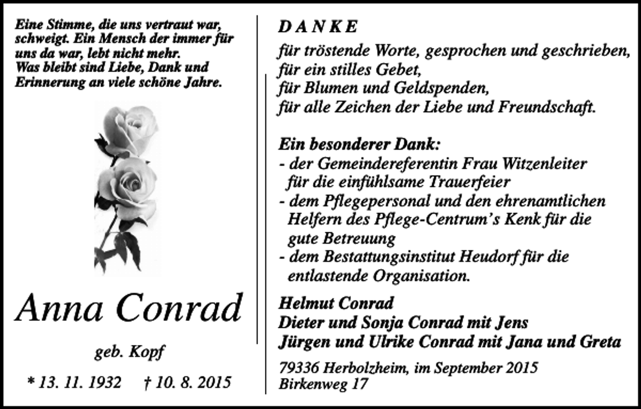<p>Eine Stimme, die uns vertraut war,<br />schweigt. Ein Mensch der immer für<br />uns da war, lebt nicht mehr.<br />Was bleibt sind Liebe, Dank und<br />Erinnerung an viele schöne Jahre.</p><p>DANKE<br />für tröstende Worte, gesprochen und geschrieben,<br />für ein stilles Gebet,<br />für Blumen und Geldspenden,<br />für alle Zeichen der Liebe und Freundschaft.<br />Ein besonderer Dank:<br />- der Gemeindereferentin Frau Witzenleiter<br />für die einfühlsame Trauerfeier<br />- dem Pflegepersonal und den ehrenamtlichen<br />Helfern des Pflege-Centrum’s Kenk für die<br />gute Betreuung<br />- dem Bestattungsinstitut Heudorf für die<br />entlastende Organisation.</p><p>Anna Conrad<br />geb. Kopf<br />* 13. 11. 1932</p><p>† 10. 8. 2015</p><p>Helmut Conrad<br />Dieter und Sonja Conrad mit Jens<br />Jürgen und Ulrike Conrad mit Jana und Greta<br />79336 Herbolzheim, im September 2015<br />Birkenweg 17</p>