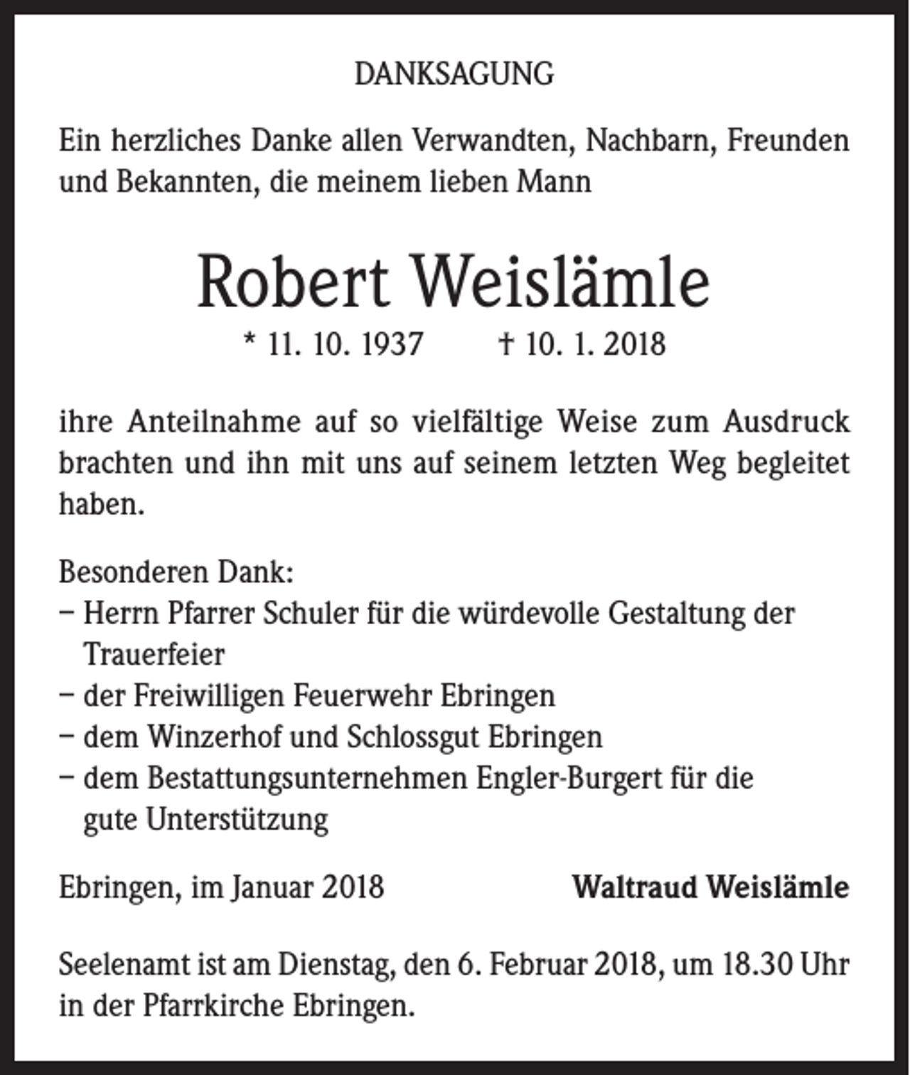 <p>DANKSAGUNG<br />Ein herzliches Danke allen Verwandten, Nachbarn, Freunden<br />und Bekannten, die meinem lieben Mann</p><p>Robert Weislämle<br />* 11. 10. 1937</p><p>† 10. 1. 2018</p><p>ihre Anteilnahme auf so vielfältige Weise zum Ausdruck<br />brachten und ihn mit uns auf seinem letzten Weg begleitet<br />haben.<br />Besonderen Dank:<br />– Herrn Pfarrer Schuler für die würdevolle Gestaltung der<br />Trauerfeier<br />– der Freiwilligen Feuerwehr Ebringen<br />– dem Winzerhof und Schlossgut Ebringen<br />– dem Bestattungsunternehmen Engler-Burgert für die<br />gute Unterstützung<br />Ebringen, im Januar 2018</p><p>Waltraud Weislämle</p><p>Seelenamt ist am Dienstag, den 6. Februar 2018, um 18.30 Uhr<br />in der Pfarrkirche Ebringen.</p>