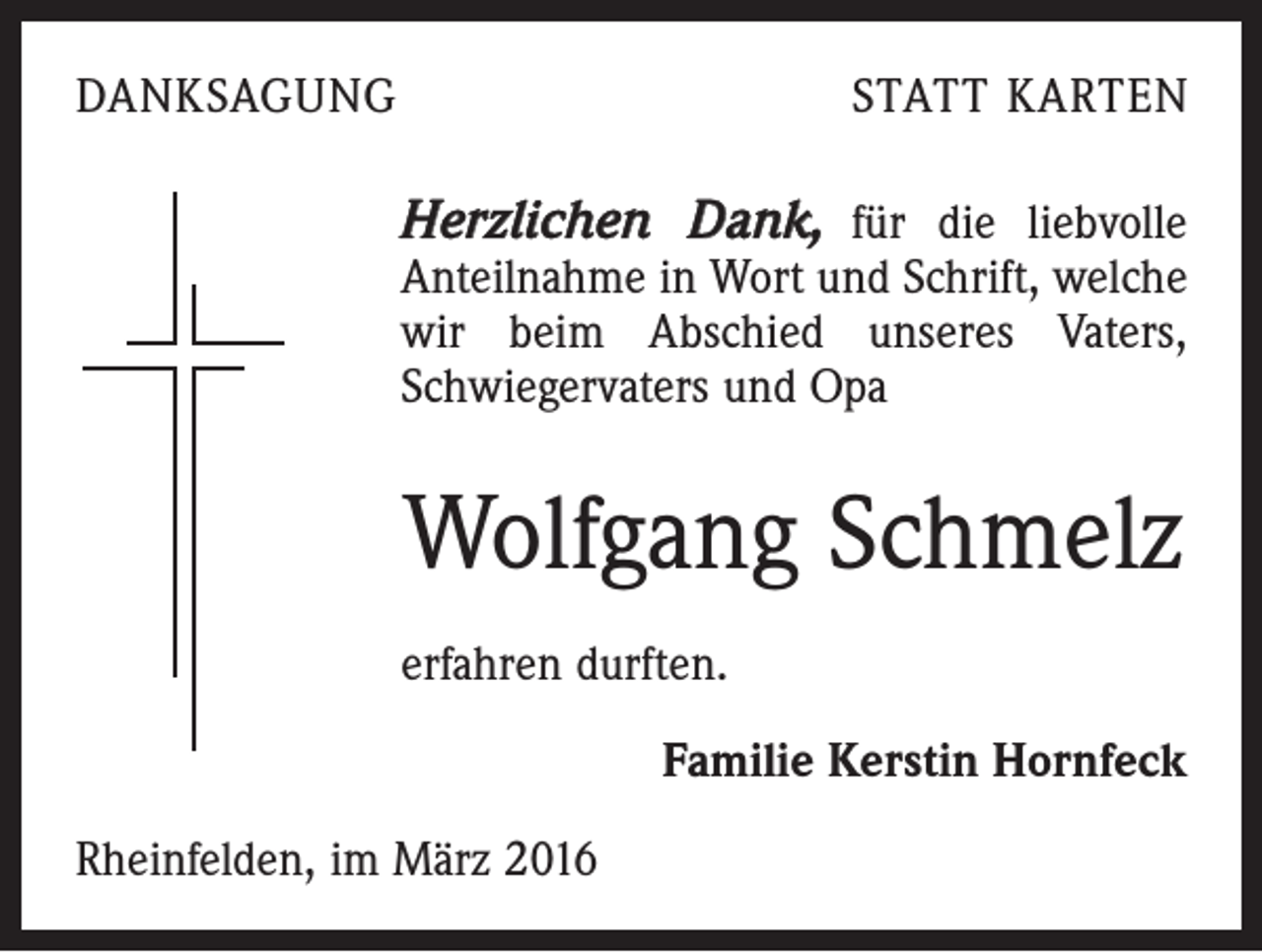 <p>DANKSAGUNG</p><p>STATT KARTEN</p><p>Herzlichen Dank, für die liebvolle</p><p>Anteilnahme in Wort und Schrift, welche<br />wir beim Abschied unseres Vaters,<br />­Schwiegervaters und Opa</p><p>Wolfgang Schmelz<br />erfahren durften.<br />Familie Kerstin Hornfeck<br />Rheinfelden, im März 2016</p>