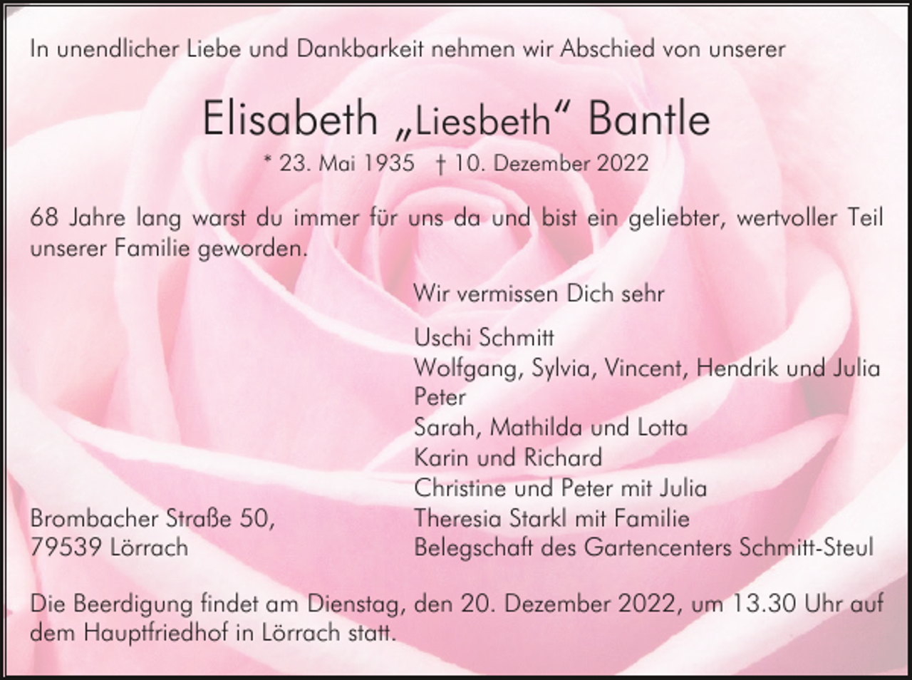 <p>In unendlicher Liebe und Dankbarkeit nehmen wir Abschied von unserer</p><p>Elisabeth „Liesbeth“ Bantle<br />* 23. Mai 1935 † 10. Dezember 2022</p><p>68 Jahre lang warst du immer für uns da und bist ein geliebter, wertvoller Teil<br />unserer Familie geworden.<br />Wir vermissen Dich sehr</p><p>Brombacher Straße 50,<br />79539 Lörrach</p><p>Uschi Schmitt<br />Wolfgang, Sylvia, Vincent, Hendrik und Julia<br />Peter<br />Sarah, Mathilda und Lotta<br />Karin und Richard<br />Christine und Peter mit Julia<br />Theresia Starkl mit Familie<br />Belegschaft des Gartencenters Schmitt-Steul</p><p>Die Beerdigung findet am Dienstag, den 20. Dezember 2022, um 13.30 Uhr auf<br />dem Hauptfriedhof in Lörrach statt.</p>
