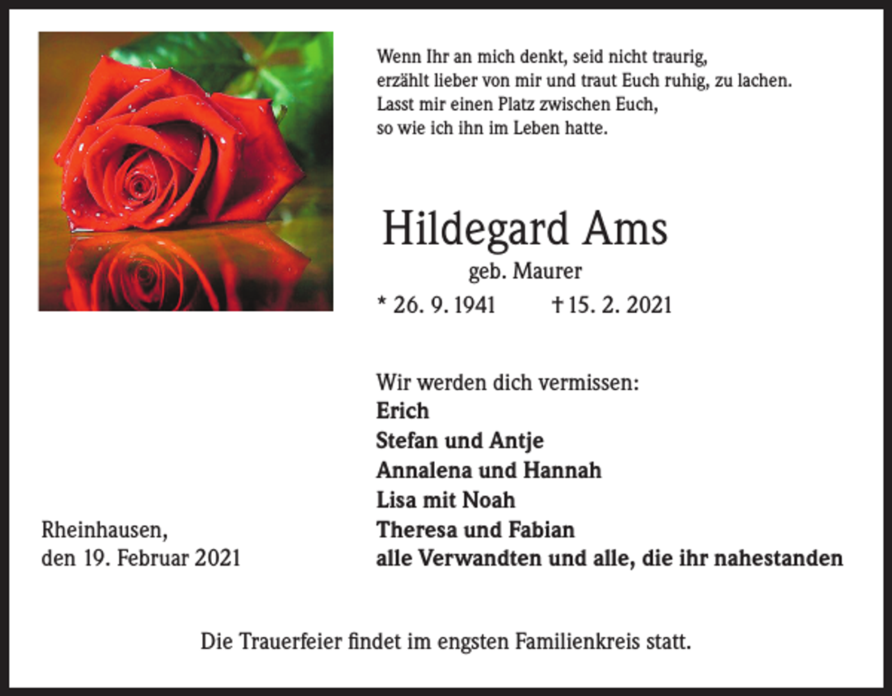 <p>Wenn Ihr an mich denkt, seid nicht traurig,<br />erzählt lieber von mir und traut Euch ruhig, zu lachen.<br />Lasst mir einen Platz zwischen Euch,<br />so wie ich ihn im Leben hatte.</p><p>Hildegard Ams</p><p>geb. Maurer<br />* 26. 9. 1941<br />† 15. 2. 2021</p><p>Rheinhausen,<br />den 19. Februar 2021</p><p>Wir werden dich vermissen:<br />Erich<br />Stefan und Antje<br />Annalena und Hannah<br />Lisa mit Noah<br />Theresa und Fabian<br />alle Verwandten und alle, die ihr nahestanden</p><p>Die Trauerfeier findet im engsten Familienkreis statt.</p>