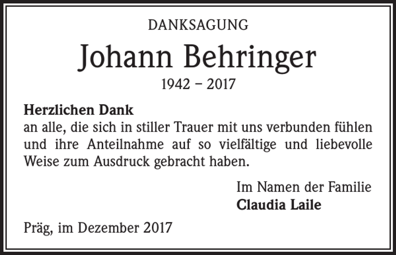 <p>DANKSAGUNG</p><p>Johann Behringer<br />1942 – 2017</p><p>Herzlichen Dank<br />an alle, die sich in stiller Trauer mit uns verbunden fühlen<br />und ihre Anteilnahme auf so vielfältige und liebevolle<br />­Weise zum Ausdruck gebracht haben.<br />Im Namen der Familie<br />Claudia Laile<br />Präg, im Dezember 2017</p>