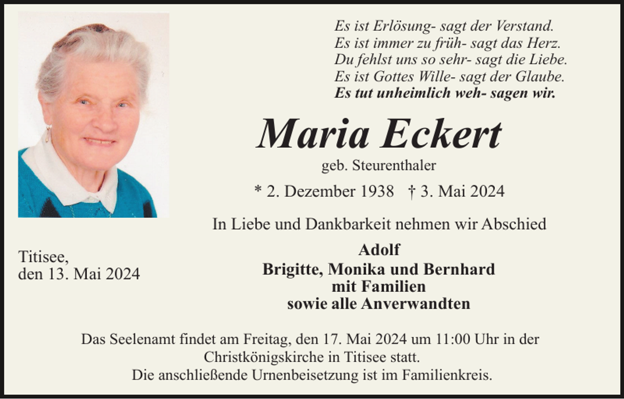 <p>Es ist Erlösung- sagt der Verstand.<br />Es ist immer zu früh- sagt das Herz.<br />Du fehlst uns so sehr- sagt die Liebe.<br />Es ist Gottes Wille- sagt der Glaube.<br />Es tut unheimlich weh- sagen wir.</p><p>Maria Eckert<br />geb. Steurenthaler</p><p>* 2. Dezember 1938 † 3. Mai 2024</p><p>Titisee,<br />den 13. Mai 2024</p><p>In Liebe und Dankbarkeit nehmen wir Abschied<br />Adolf<br />Brigitte, Monika und Bernhard<br />mit Familien<br />sowie alle Anverwandten</p><p>Das Seelenamt findet am Freitag, den 17. Mai 2024 um 11:00 Uhr in der<br />Christkönigskirche in Titisee statt.<br />Die anschließende Urnenbeisetzung ist im Familienkreis.</p>