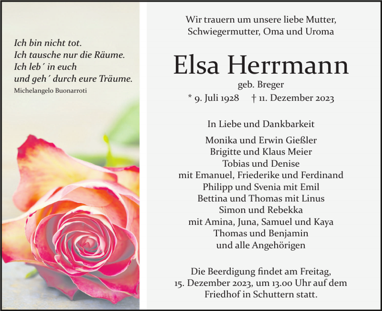 <p>Wir trauern um unsere liebe Mutter,<br />Schwiegermutter, Oma und Uroma<br />Ich bin nicht tot.<br />Ich tausche nur die Räume.<br />Ich leb´ in euch<br />und geh´ durch eure Träume.<br />Michelangelo Buonarroti</p><p>Elsa Herrmann<br />geb. Breger<br />* 9. Juli 1928 † 11. Dezember 2023<br />In Liebe und Dankbarkeit<br />Monika und Erwin Gießler<br />Brigitte und Klaus Meier<br />Tobias und Denise<br />mit Emanuel, Friederike und Ferdinand<br />Philipp und Svenia mit Emil<br />Bettina und Thomas mit Linus<br />Simon und Rebekka<br />mit Amina, Juna, Samuel und Kaya<br />Thomas und Benjamin<br />und alle Angehörigen<br />Die Beerdigung ﬁndet am Freitag,<br />15. Dezember 2023, um 13.00 Uhr auf dem<br />Friedhof in Schuttern statt.</p>