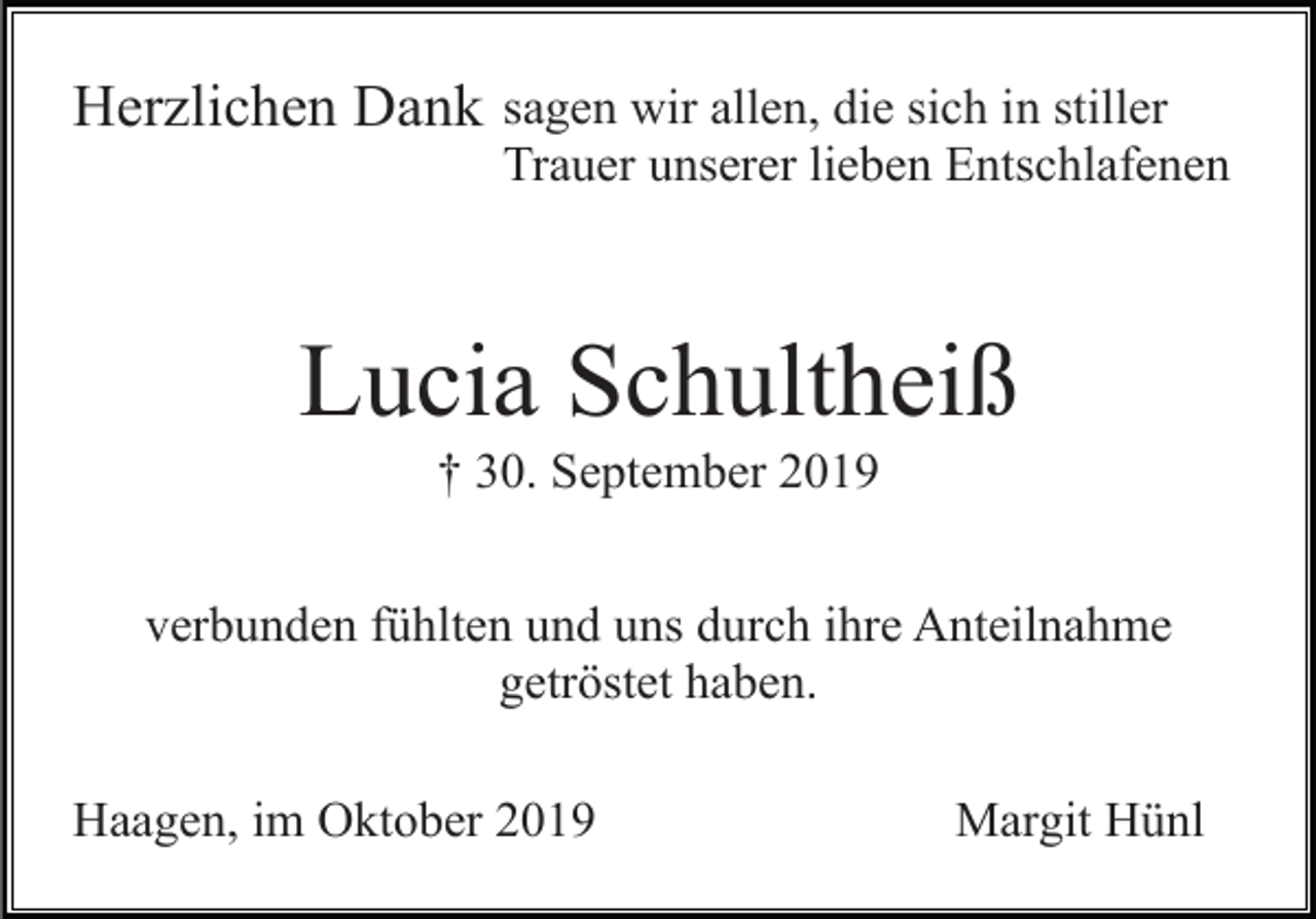 <p>Herzlichen Dank sagen wir allen, die sich in stiller<br />Trauer unserer lieben Entschlafenen</p><p>Lucia Schultheiß<br />† 30. September 2019<br />verbunden fühlten und uns durch ihre Anteilnahme<br />getröstet haben.<br />Haagen, im Oktober 2019</p><p>Margit Hünl</p>