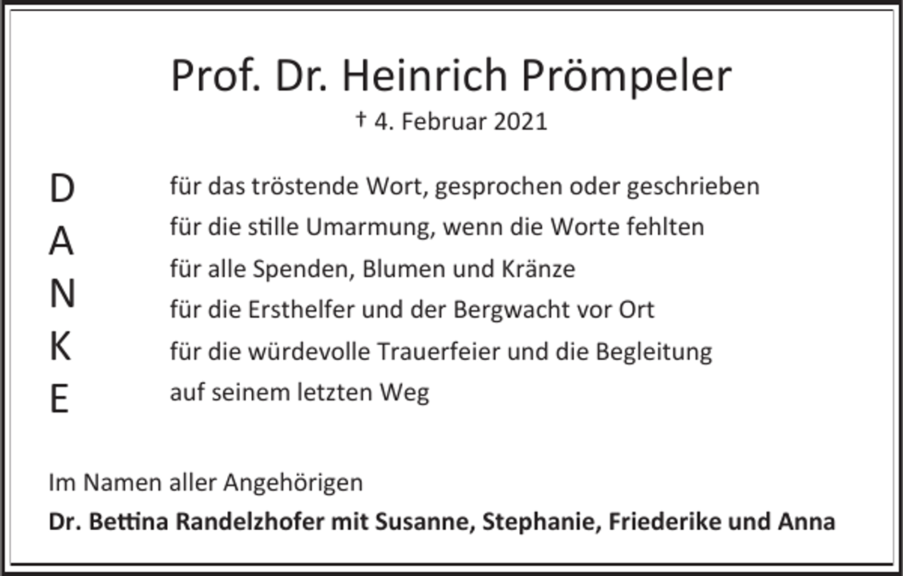 <p>Prof. Dr. Heinrich Prömpeler<br />† 4. Februar 2021</p><p>D<br />A<br />N<br />K<br />E</p><p>für das tröstende Wort, gesprochen oder geschrieben<br />für die stille Umarmung, wenn die Worte fehlten<br />für alle Spenden, Blumen und Kränze<br />für die Ersthelfer und der Bergwacht vor Ort<br />für die würdevolle Trauerfeier und die Begleitung<br />auf seinem letzten Weg</p><p>Im Namen aller Angehörigen<br />Dr. Bettina Randelzhofer mit Susanne, Stephanie, Friederike und Anna</p>