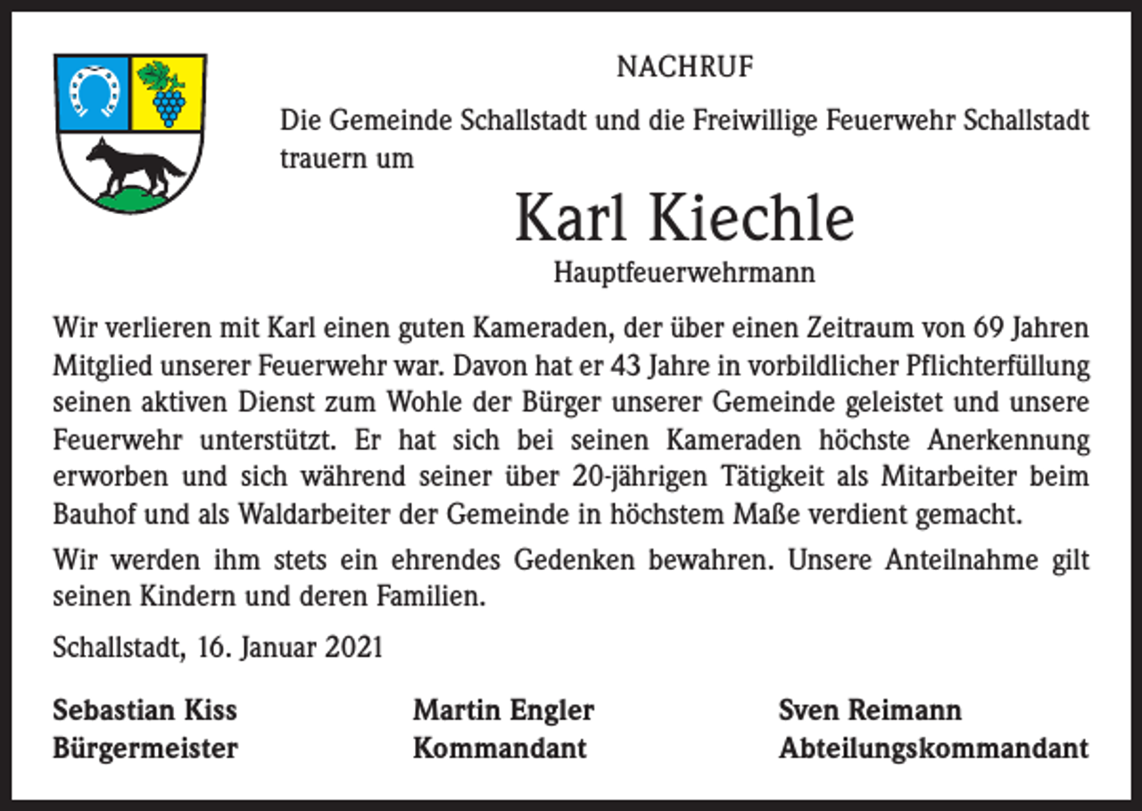 <p>NACHRUF<br />Die Gemeinde Schallstadt und die Freiwillige Feuerwehr Schallstadt<br />trauern um</p><p>Karl Kiechle<br />Hauptfeuerwehrmann</p><p>Wir verlieren mit Karl einen guten Kameraden, der über einen Zeitraum von 69 Jahren<br />Mitglied unserer Feuerwehr war. Davon hat er 43 Jahre in vorbildlicher Pflichterfüllung<br />seinen aktiven Dienst zum Wohle der Bürger unserer Gemeinde geleistet und unsere<br />Feuerwehr unterstützt. Er hat sich bei seinen Kameraden höchste Anerkennung<br />­erworben und sich während seiner über 20-jährigen Tätigkeit als Mitarbeiter beim<br />Bauhof und als Waldarbeiter der Gemeinde in höchstem Maße verdient gemacht.<br />Wir werden ihm stets ein ehrendes Gedenken bewahren. Unsere Anteilnahme gilt<br />seinen Kindern und deren Familien.<br />Schallstadt, 16. Januar 2021<br />Sebastian Kiss<br />Bürgermeister</p><p>Martin Engler<br />Kommandant</p><p>Sven Reimann<br />Abteilungskommandant</p>