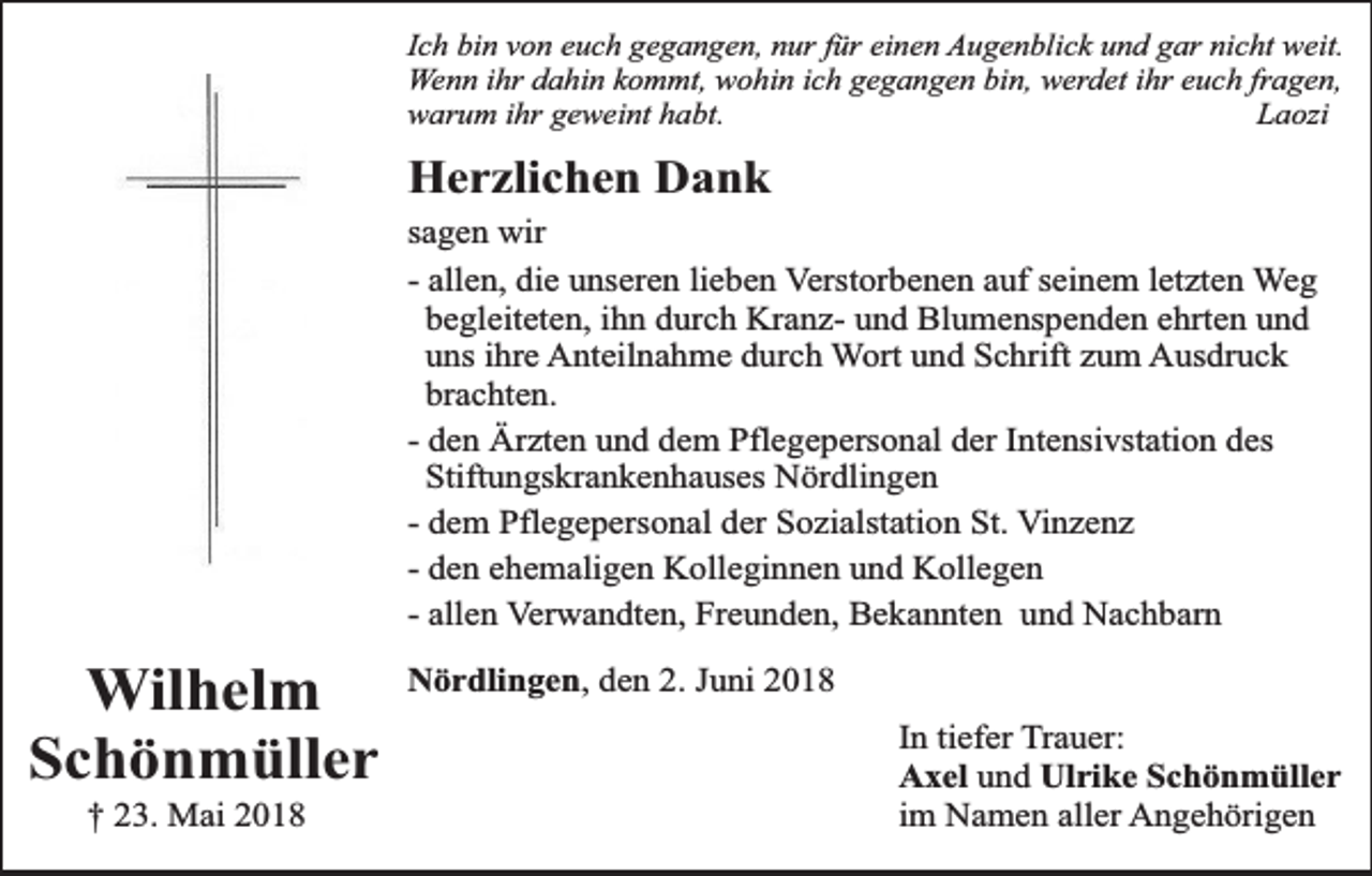 <p>Ich bin von euch gegangen, nur für einen Augenblick und gar nicht weit.<br />Wenn ihr dahin kommt, wohin ich gegangen bin, werdet ihr euch fragen,<br />warum ihr geweint habt.<br />Laozi</p><p>Herzlichen Dank<br />sagen wir<br />- allen, die unseren lieben Verstorbenen auf seinem letzten Weg<br />begleiteten, ihn durch Kranz- und Blumenspenden ehrten und<br />uns ihre Anteilnahme durch Wort und Schrift zum Ausdruck<br />brachten.<br />- den Ärzten und dem Pflegepersonal der Intensivstation des<br />Stiftungskrankenhauses Nördlingen<br />- dem Pflegepersonal der Sozialstation St. Vinzenz<br />- den ehemaligen Kolleginnen und Kollegen<br />- allen Verwandten, Freunden, Bekannten und Nachbarn</p><p>Wilhelm<br />Schönmüller<br />† 23. Mai 2018</p><p>Nördlingen, den 2. Juni 2018<br />In tiefer Trauer:<br />Axel und Ulrike Schönmüller<br />im Namen aller Angehörigen</p>