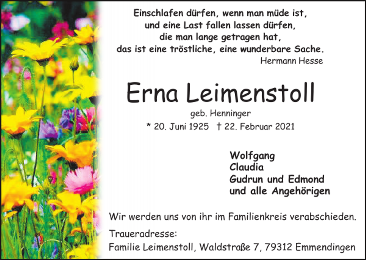 <p>Einschlafen dürfen, wenn man müde ist,<br />und eine Last fallen lassen dürfen,<br />die man lange getragen hat,<br />das ist eine tröstliche, eine wunderbare Sache.<br />Hermann Hesse</p><p>Erna Leimenstoll<br />geb. Henninger</p><p>* 20. Juni 1925 † 22. Februar 2021</p><p>Wolfgang<br />Claudia<br />Gudrun und Edmond<br />und alle Angehörigen<br />Wir werden uns von ihr im Familienkreis verabschieden.<br />Traueradresse:<br />Familie Leimenstoll, Waldstraße 7, 79312 Emmendingen</p>