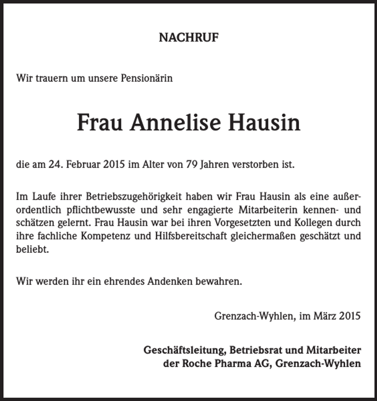 <p>NACHRUF<br />Wir trauern um unsere Pensionärin</p><p>Frau Annelise Hausin<br />die am 24. Februar 2015 im Alter von 79 Jahren verstorben ist.<br />Im Laufe ihrer Betriebszugehörigkeit haben wir Frau Hausin als eine außerordentlich pflichtbewusste und sehr engagierte Mitarbeiterin kennen- und<br />schätzen gelernt. Frau Hausin war bei ihren Vorgesetzten und Kollegen durch<br />ihre fachliche Kompetenz und Hilfsbereitschaft gleichermaßen geschätzt und<br />beliebt.<br />Wir werden ihr ein ehrendes Andenken bewahren.</p><p>Grenzach-Wyhlen, im März 2015<br />Geschäftsleitung, Betriebsrat und Mitarbeiter<br />der Roche Pharma AG, Grenzach-Wyhlen</p>