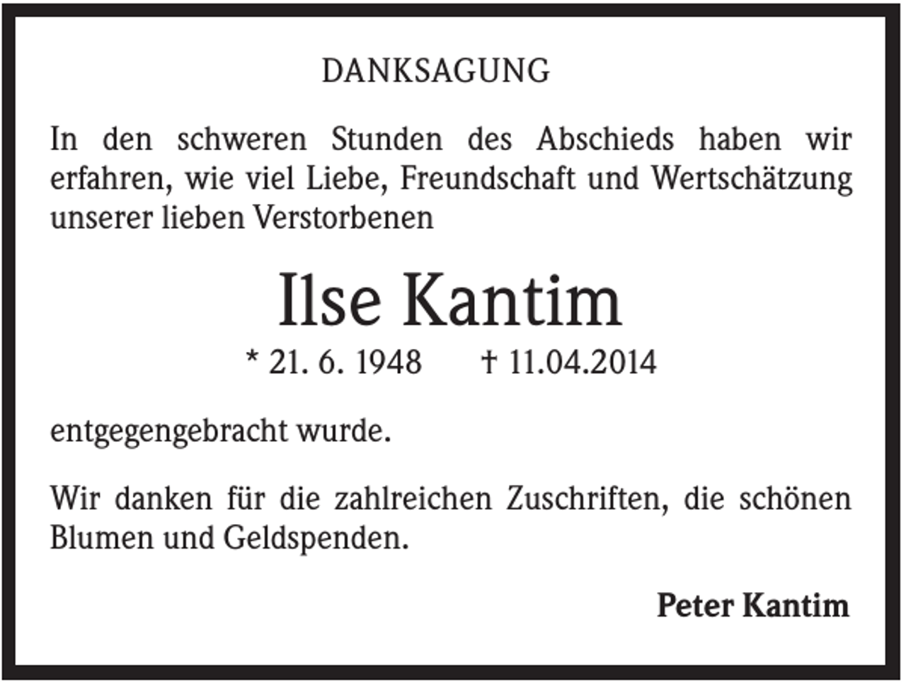 <p>DANKSAGUNG<br />In den schweren Stunden des Abschieds haben wir<br />erfahren, wie viel Liebe, Freundschaft und Wertschätzung<br />unserer lieben Verstorbenen</p><p>Ilse Kantim<br />* 21. 6. 1948</p><p>† 11.04.2014</p><p>entgegengebracht wurde.<br />Wir danken für die zahlreichen Zuschriften, die schönen<br />Blumen und Geldspenden.<br />Peter Kantim</p>