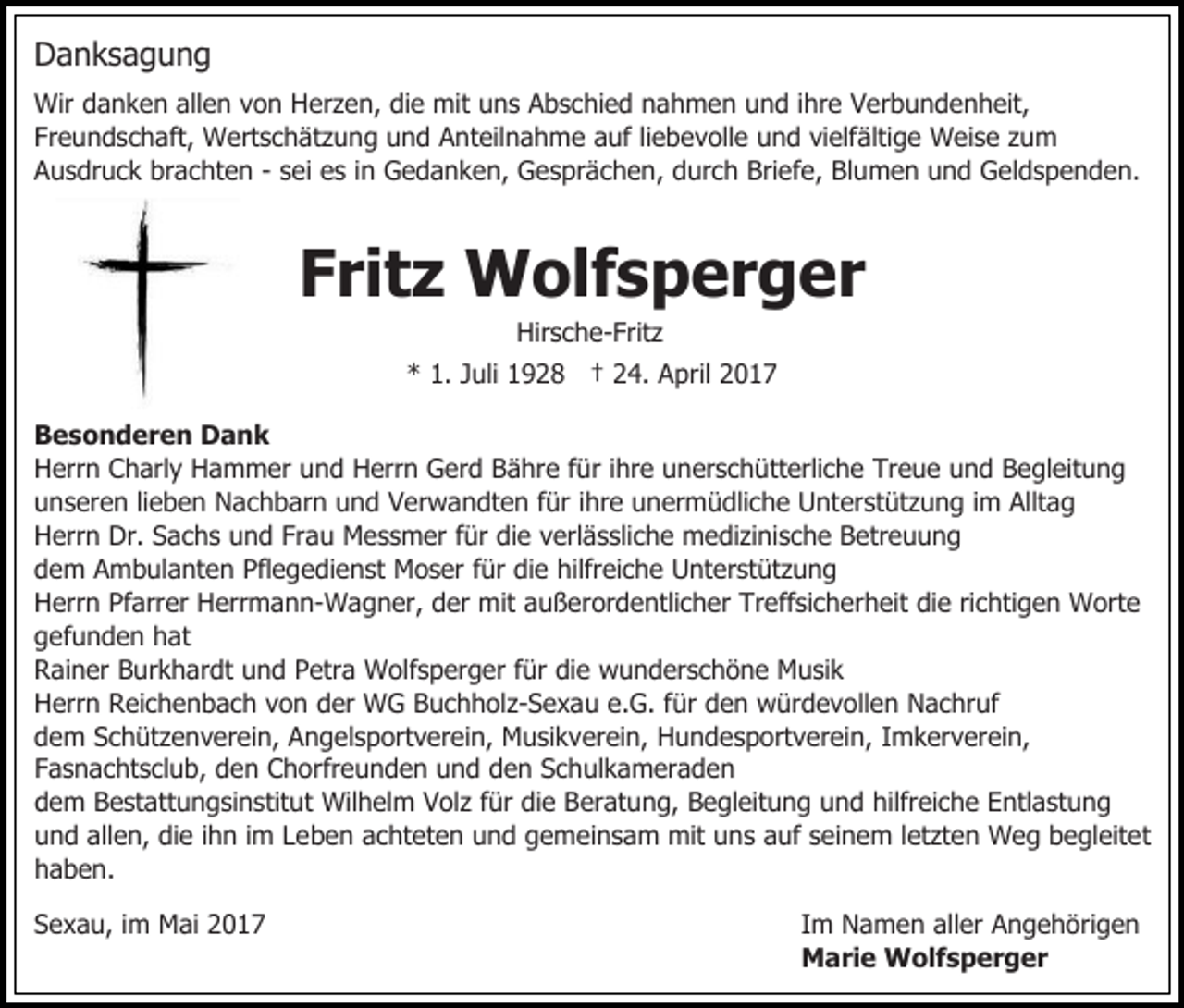 <p>Danksagung<br />Wir danken allen von Herzen, die mit uns Abschied nahmen und ihre Verbundenheit,<br />Freundschaft, Wertschätzung und Anteilnahme auf liebevolle und vielfältige Weise zum<br />Ausdruck brachten - sei es in Gedanken, Gesprächen, durch Briefe, Blumen und Geldspenden.</p><p>Fritz Wolfsperger<br />Hirsche-Fritz</p><p>* 1. Juli 1928 † 24. April 2017<br />Besonderen Dank<br />Herrn Charly Hammer und Herrn Gerd Bähre für ihre unerschütterliche Treue und Begleitung<br />unseren lieben Nachbarn und Verwandten für ihre unermüdliche Unterstützung im Alltag<br />Herrn Dr. Sachs und Frau Messmer für die verlässliche medizinische Betreuung<br />dem Ambulanten Pflegedienst Moser für die hilfreiche Unterstützung<br />Herrn Pfarrer Herrmann-Wagner, der mit außerordentlicher Treffsicherheit die richtigen Worte<br />gefunden hat<br />Rainer Burkhardt und Petra Wolfsperger für die wunderschöne Musik<br />Herrn Reichenbach von der WG Buchholz-Sexau e.G. für den würdevollen Nachruf<br />dem Schützenverein, Angelsportverein, Musikverein, Hundesportverein, Imkerverein,<br />Fasnachtsclub, den Chorfreunden und den Schulkameraden<br />dem Bestattungsinstitut Wilhelm Volz für die Beratung, Begleitung und hilfreiche Entlastung<br />und allen, die ihn im Leben achteten und gemeinsam mit uns auf seinem letzten Weg begleitet<br />haben.<br />Sexau, im Mai 2017</p><p>Im Namen aller Angehörigen<br />Marie Wolfsperger</p>