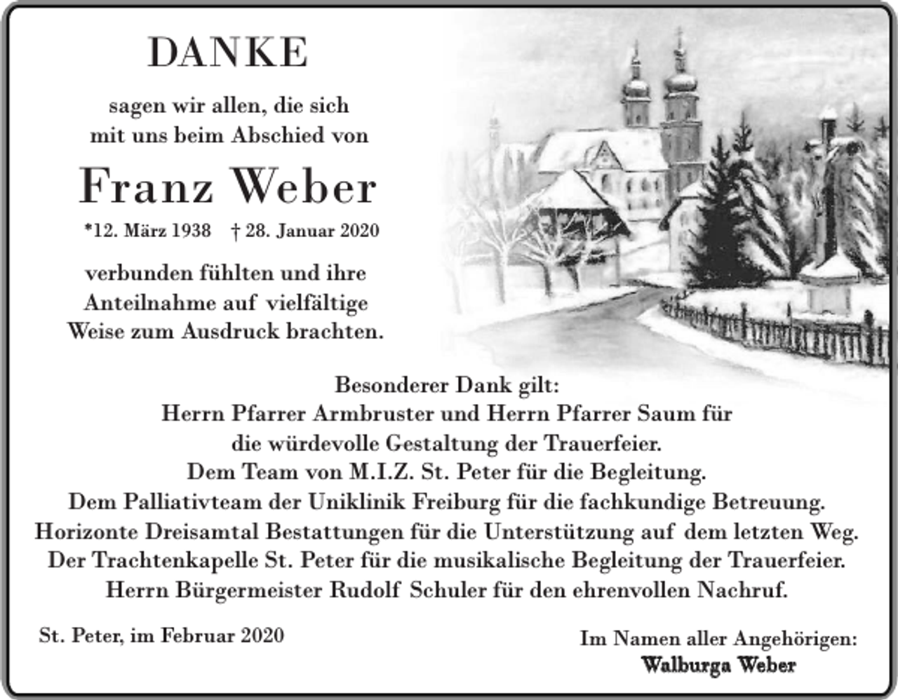 <p>DANKE<br />sagen wir allen, die sich<br />mit uns beim Abschied von</p><p>Franz Weber</p><p>*12. März 1938 † 28. Januar 2020</p><p>verbunden fühlten und ihre<br />Anteilnahme auf vielfältige<br />Weise zum Ausdruck brachten.<br />Besonderer Dank gilt:<br />Herrn Pfarrer Armbruster und Herrn Pfarrer Saum für<br />die würdevolle Gestaltung der Trauerfeier.<br />Dem Team von M.I.Z. St. Peter für die Begleitung.<br />Dem Palliativteam der Uniklinik Freiburg für die fachkundige Betreuung.<br />Horizonte Dreisamtal Bestattungen für die Unterstützung auf dem letzten Weg.<br />Der Trachtenkapelle St. Peter für die musikalische Begleitung der Trauerfeier.<br />Herrn Bürgermeister Rudolf Schuler für den ehrenvollen Nachruf.<br />St. Peter, im Februar 2020</p><p>Im Namen aller Angehörigen:<br />Walburga Weber</p>
