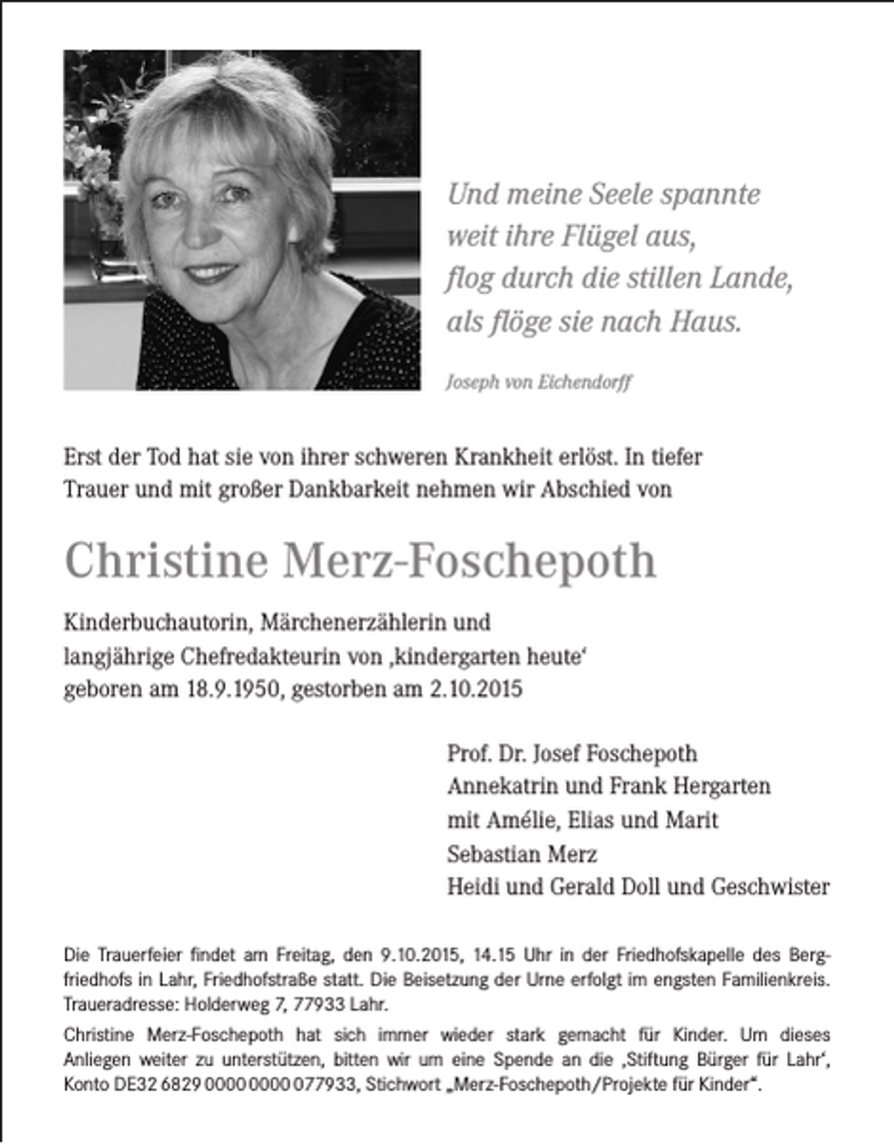 <p>Und meine Seele spannte<br />weit ihre Flügel aus,<br />flog durch die stillen Lande,<br />als flöge sie nach Haus.<br />Joseph von Eichendorff</p><p>Erst der Tod hat sie von ihrer schweren Krankheit erlöst. In tiefer<br />Trauer und mit großer Dankbarkeit nehmen wir Abschied von</p><p>Christine Merz-Foschepoth<br />Kinderbuchautorin, Märchenerzählerin und<br />langjährige Chefredakteurin von ,kindergarten heute‘<br />geboren am 18.9.1950, gestorben am 2.10.2015<br />Prof. Dr. Josef Foschepoth<br />Annekatrin und Frank Hergarten<br />mit Amélie, Elias und Marit<br />Sebastian Merz<br />Heidi und Gerald Doll und Geschwister<br />Die Trauerfeier findet am Freitag, den 9.10.2015, 14.15 Uhr in der Friedhofskapelle des Bergfriedhofs in Lahr, Friedhofstraße statt. Die Beisetzung der Urne erfolgt im engsten Familienkreis.<br />Traueradresse: Holderweg 7, 77933 Lahr.<br />Christine Merz-Foschepoth hat sich immer wieder stark gemacht für Kinder. Um dieses<br />Anliegen weiter zu unterstützen, bitten wir um eine Spende an die ‚Stiftung Bürger für Lahr‘,<br />Konto DE32 6829 077933, Stichwort „Merz-Foschepoth/Projekte für Kinder“.</p>