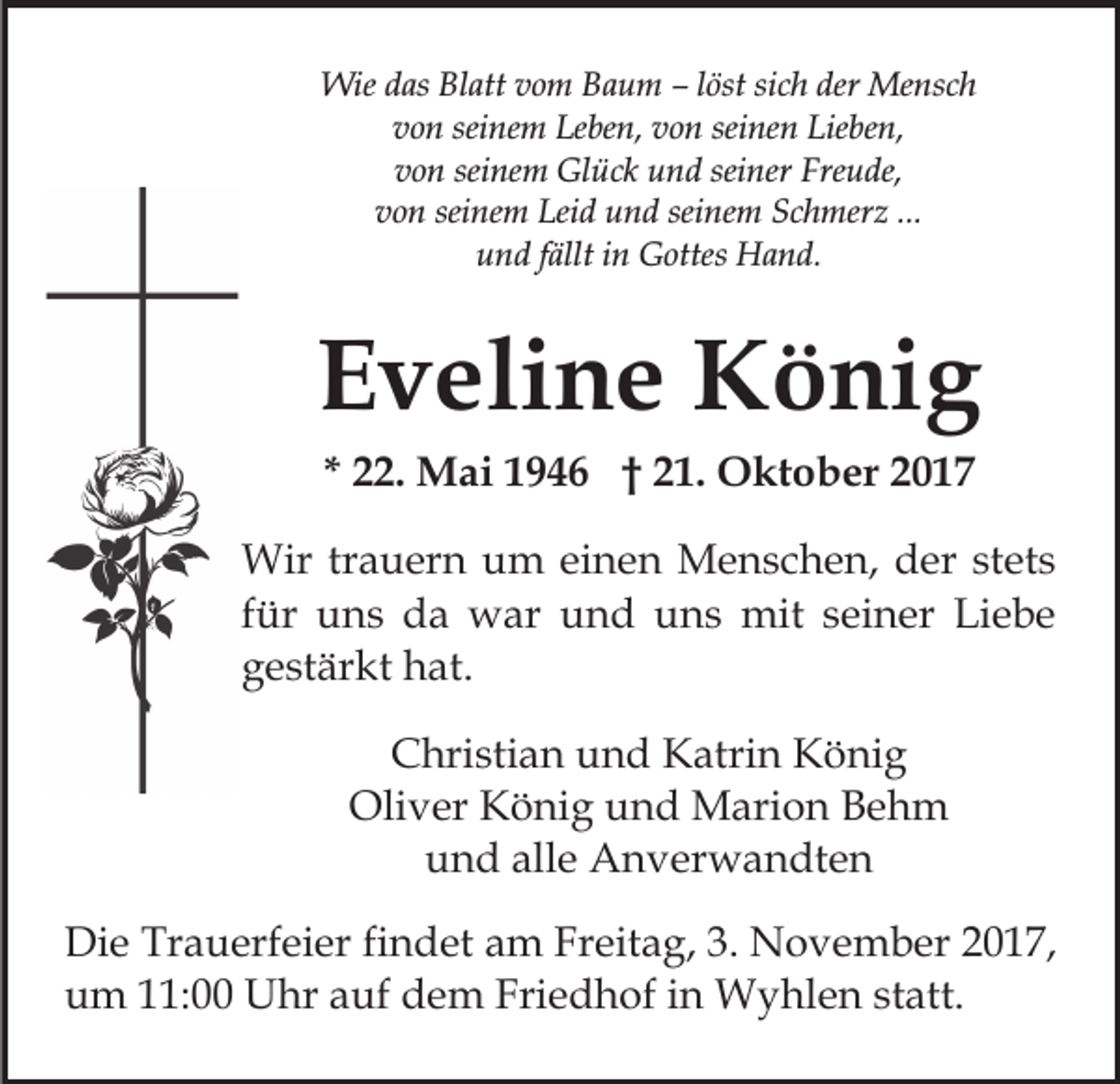 <p>Wied as<br />dasBlBlatt<br />Wie<br />att v ovom<br />m B Baum<br />a u m –– löst<br />l öst sich<br />si c h der<br />der Mensch<br />Me ns c h<br />v o n sei<br />ne m Leben,<br />Le be n, vvon<br />o n se<br />i ne n Lieben,<br />Lie be n,<br />von<br />seinem<br />seinen<br />von<br />seinem<br />seiner<br />v o n sei<br />ne m Glück<br />Gl ü c k und<br />u n d se<br />i ner Freude,<br />Fre u de,<br />v o n sei<br />ne m Leid<br />Lei d und<br />u n d sei<br />n e m Schmerz<br />S c h mer z ...<br />von<br />seinem<br />seinem<br />...<br />uund<br />n d ffällt<br />ällt iin<br />n Gottes<br />G ottes Hand.<br />H a n d.</p><p>EEveline<br />v eli n e König<br />K ö ni g<br />** 22.<br />. Mai<br />M ai 1946<br />1 9 4 6 †† 21.<br />2 1. Oktober<br />O kt o b er 22</p><p>Wir<br />a u er n u um<br />m eieinen<br />n e n MMenschen,<br />e n s c h e n, d der<br />er ststets<br />et s<br />Wirtrtrauern<br />ffür<br />ür uns<br />u n s da<br />d a war<br />w ar und<br />u n d uns<br />un s mit<br />mit sseiner<br />ei n er Liebe<br />Li e b e<br />ggestärkt<br />e st är kt hat.<br />h at.<br />CChristian<br />hri sti a n uund<br />n d Katrin<br />K atri n König<br />K ö ni g<br />Oliver<br />Oli v er KKönig<br />ö ni g uund<br />n d Marion<br />M ari o n Behm<br />Be h m<br />u n d all<br />e Anverwandten<br />A n v er w a n dt e n<br />und<br />alle<br />Di e Tr<br />Die<br />Trauerfeier<br />a u erf ei er fifindet<br />n d et aam<br />m FrFreitag,<br />eit a g, 3.3. NNovember<br />o v e m b e r 2017,<br />2 0 1 7,<br />uum<br />m 111:00<br />1: Uhr<br />U hr aauf<br />uf ddem<br />e m Fri<br />e d h of iin<br />n Wyhlen<br />W y hl e n ststatt.<br />a tt.<br />Friedhof</p>