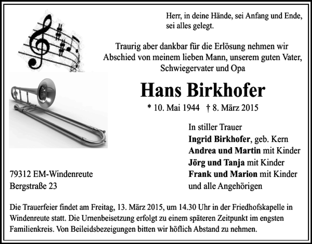 <p>Herr, in deine Hände, sei Anfang und Ende,<br />sei alles gelegt.</p><p>Traurig aber dankbar für die Erlösung nehmen wir<br />Abschied von meinem lieben Mann, unserem guten Vater,<br />Schwiegervater und Opa</p><p>Hans Birkhofer<br />* 10. Mai 1944 † 8. März 2015</p><p>79312 EM-Windenreute<br />Bergstraße 23</p><p>In stiller Trauer<br />Ingrid Birkhofer, geb. Kern<br />Andrea und Martin mit Kinder<br />Jörg und Tanja mit Kinder<br />Frank und Marion mit Kinder<br />und alle Angehörigen</p><p>Die Trauerfeier findet am Freitag, 13. März 2015, um 14.30 Uhr in der Friedhofskapelle in<br />Windenreute statt. Die Urnenbeisetzung erfolgt zu einem späteren Zeitpunkt im engsten<br />Familienkreis. Von Beileidsbezeigungen bitten wir höflich Abstand zu nehmen.</p>