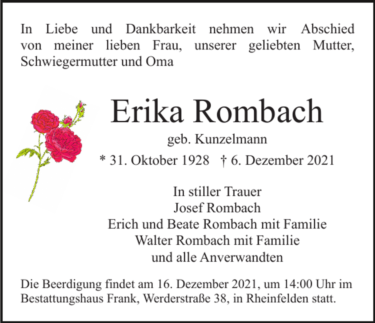 <p>In Liebe und Dankbarkeit nehmen wir Abschied<br />von meiner lieben Frau, unserer geliebten Mutter,<br />Schwiegermutter und Oma</p><p>Erika Rombach<br />geb. Kunzelmann<br />* 31. Oktober 1928 † 6. Dezember 2021<br />In stiller Trauer<br />Josef Rombach<br />Erich und Beate Rombach mit Familie<br />Walter Rombach mit Familie<br />und alle Anverwandten<br />Die Beerdigung findet am 16. Dezember 2021, um 14:00 Uhr im<br />Bestattungshaus Frank, Werderstraße 38, in Rheinfelden statt.</p>