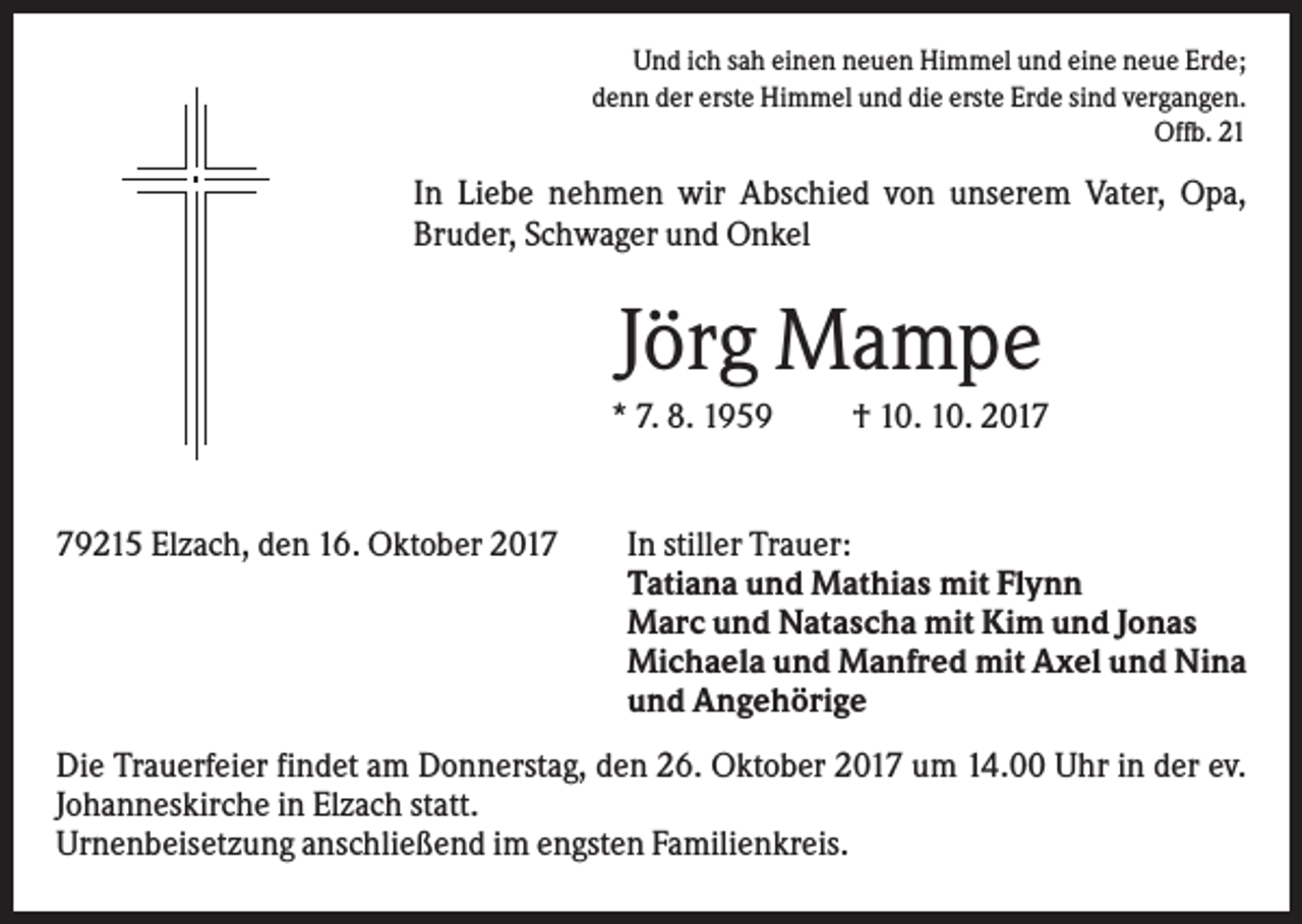 <p>Und ich sah einen neuen Himmel und eine neue Erde;<br />denn der erste Himmel und die erste Erde sind vergangen.<br />Offb. 21</p><p>In Liebe nehmen wir Abschied von unserem Vater, Opa,<br />Bruder, Schwager und Onkel</p><p>Jörg Mampe<br />* 7. 8. 1959</p><p>79215 Elzach, den 16. Oktober 2017</p><p>† 10. 10. 2017</p><p>In stiller Trauer:<br />Tatiana und Mathias mit Flynn<br />Marc und Natascha mit Kim und Jonas<br />Michaela und Manfred mit Axel und Nina<br />und Angehörige</p><p>Die Trauerfeier findet am Donnerstag, den 26. Oktober 2017 um 14.00 Uhr in der ev.<br />Johanneskirche in Elzach statt.<br />Urnenbeisetzung anschließend im engsten Familienkreis.</p>